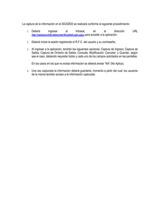 La captura de la información en el SICADED se realizará conforme al siguiente procedimiento:
1.

Deberá

ingresar

al

Intrasat,
en
la
dirección
http://satcpanxch02.datacenter/Sicaded/Login.aspx para acceder a la aplicación.

URL

2.

Deberá iniciar la sesión registrando el R.F.C. del usuario y su contraseña;

3.

Al ingresar a la aplicación, tendrán las siguientes opciones: Captura de Ingreso; Captura de
Salida; Captura de Omisión de Salida; Consulta; Modificación; Cancelar; y Guardar, según
sea el caso, debiendo requisitar todos y cada uno de los campos solicitados en las pantallas.
En los casos en los que no exista información se deberá anotar “NA” (No Aplica).

4.

Una vez capturada la información deberá guardarla, momento a partir del cual, los usuarios
de la misma tendrán acceso a la información capturada.

 