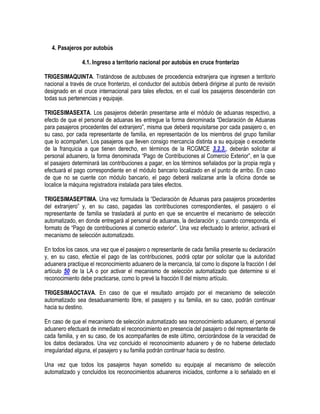 4. Pasajeros por autobús
4.1. Ingreso a territorio nacional por autobús en cruce fronterizo
TRIGESIMAQUINTA. Tratándose de autobuses de procedencia extranjera que ingresen a territorio
nacional a través de cruce fronterizo, el conductor del autobús deberá dirigirse al punto de revisión
designado en el cruce internacional para tales efectos, en el cual los pasajeros descenderán con
todas sus pertenencias y equipaje.
TRIGESIMASEXTA. Los pasajeros deberán presentarse ante el módulo de aduanas respectivo, a
efecto de que el personal de aduanas les entregue la forma denominada “Declaración de Aduanas
para pasajeros procedentes del extranjero”, misma que deberá requisitarse por cada pasajero o, en
su caso, por cada representante de familia, en representación de los miembros del grupo familiar
que lo acompañen. Los pasajeros que lleven consigo mercancía distinta a su equipaje o excedente
de la franquicia a que tienen derecho, en términos de la RCGMCE 3.2.3., deberán solicitar al
personal aduanero, la forma denominada “Pago de Contribuciones al Comercio Exterior”, en la que
el pasajero determinará las contribuciones a pagar, en los términos señalados por la propia regla y
efectuará el pago correspondiente en el módulo bancario localizado en el punto de arribo. En caso
de que no se cuente con módulo bancario, el pago deberá realizarse ante la oficina donde se
localice la máquina registradora instalada para tales efectos.
TRIGESIMASEPTIMA. Una vez formulada la “Declaración de Aduanas para pasajeros procedentes
del extranjero” y, en su caso, pagadas las contribuciones correspondientes, el pasajero o el
representante de familia se trasladará al punto en que se encuentre el mecanismo de selección
automatizado, en donde entregará al personal de aduanas, la declaración y, cuando corresponda, el
formato de “Pago de contribuciones al comercio exterior”. Una vez efectuado lo anterior, activará el
mecanismo de selección automatizado.
En todos los casos, una vez que el pasajero o representante de cada familia presente su declaración
y, en su caso, efectúe el pago de las contribuciones, podrá optar por solicitar que la autoridad
aduanera practique el reconocimiento aduanero de la mercancía, tal como lo dispone la fracción I del
artículo 50 de la LA o por activar el mecanismo de selección automatizado que determine si el
reconocimiento debe practicarse, como lo prevé la fracción II del mismo artículo.
TRIGESIMAOCTAVA. En caso de que el resultado arrojado por el mecanismo de selección
automatizado sea desaduanamiento libre, el pasajero y su familia, en su caso, podrán continuar
hacia su destino.
En caso de que el mecanismo de selección automatizado sea reconocimiento aduanero, el personal
aduanero efectuará de inmediato el reconocimiento en presencia del pasajero o del representante de
cada familia, y en su caso, de los acompañantes de este último, cerciorándose de la veracidad de
los datos declarados. Una vez concluido el reconocimiento aduanero y de no haberse detectado
irregularidad alguna, el pasajero y su familia podrán continuar hacia su destino.
Una vez que todos los pasajeros hayan sometido su equipaje al mecanismo de selección
automatizado y concluidos los reconocimientos aduaneros iniciados, conforme a lo señalado en el

 