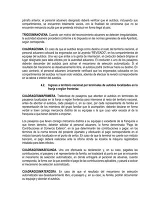 párrafo anterior, el personal aduanero designado deberá verificar que el autobús, incluyendo sus
compartimientos, se encuentren totalmente vacíos, con la finalidad de cerciorarse que no se
encuentre mercancía oculta que se pretenda introducir en forma ilegal al país.
TRIGESIMANOVENA. Cuando con motivo del reconocimiento aduanero se detecten irregularidades,
la autoridad aduanera procederá conforme a lo dispuesto en las normas generales de este Apartado,
según corresponda.
CUADRAGESIMA. En caso de que el autobús tenga como destino el resto del territorio nacional, el
personal aduanero colocará los engomados con la Leyenda “REVISADO”, en los compartimientos de
equipaje del autobús. Una vez que arribe a la garita de internación, el conductor deberá dirigirse al
lugar designado para tales efectos por la autoridad aduanera. El conductor o uno de los pasajeros
deberán descender del autobús para activar el mecanismo de selección automatizado. Si el
resultado del mecanismo es desaduanamiento libre, el autobús podrá continuar hacia su destino. En
caso contrario, el personal aduanero únicamente verificará que los engomados colocados en los
compartimientos del autobús no hayan sido violados, además de efectuar la revisión correspondiente
en la cabina e interior del autobús.
4.2.

Ingreso a territorio nacional por terminales de autobús localizadas en la
franja o región fronteriza

CUADRAGESIMAPRIMERA. Tratándose de pasajeros que aborden el autobús en terminales de
pasajeros localizadas en la franja o región fronteriza para internarse al resto del territorio nacional,
antes de abordar el autobús, cada pasajero o, en su caso, por cada representante de familia en
representación de los miembros del grupo familiar que lo acompañen, deberán declarar en forma
verbal si traen consigo mercancía distinta de su equipaje o la que cuyo valor exceda al de la
franquicia a que tienen derecho a importar.
Los pasajeros que lleven consigo mercancía distinta a su equipaje o excedente de la franquicia a
que tienen derecho, deberán solicitar al personal aduanero, la forma denominada “Pago de
Contribuciones al Comercio Exterior”, en la que determinarán las contribuciones a pagar, en los
términos de la norma tercera del presente Apartado y efectuarán el pago correspondiente en el
módulo bancario localizado en el punto de arribo. En caso de que la terminal no cuente con módulo
bancario, el pago deberá realizarse ante la oficina donde se localice la máquina registradora
instalada para tales efectos.
CUADRAGESIMASEGUNDA. Una vez efectuada su declaración y, en su caso, pagadas las
contribuciones, el pasajero o el representante de familia, se trasladará al punto en que se encuentre
el mecanismo de selección automatizado, en donde entregará al personal de aduanas, cuando
corresponda, la forma con la que acredite el pago de las contribuciones aplicables, y pasará a activar
el mecanismo de selección automatizado.
CUADRAGESIMATERCERA. En caso de que el resultado del mecanismo de selección
automatizado sea desaduanamiento libre, el pasajero y, en su caso, su familia, podrán documentar
su equipaje y abordar el autobús.

 