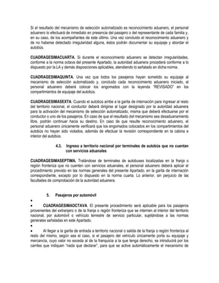 Si el resultado del mecanismo de selección automatizado es reconocimiento aduanero, el personal
aduanero lo efectuará de inmediato en presencia del pasajero o del representante de cada familia y,
en su caso, de los acompañantes de este último. Una vez concluido el reconocimiento aduanero y
de no haberse detectado irregularidad alguna, éstos podrán documentar su equipaje y abordar el
autobús.
CUADRAGESIMACUARTA. Si durante el reconocimiento aduanero se detectan irregularidades,
conforme a la norma octava del presente Apartado, la autoridad aduanera procederá conforme a lo
dispuesto por la LA y demás disposiciones aplicables, atendiendo lo señalado en dicha norma.
CUADRAGESIMAQUINTA. Una vez que todos los pasajeros hayan sometido su equipaje al
mecanismo de selección automatizado y, concluido cada reconocimiento aduanero iniciado, el
personal aduanero deberá colocar los engomados con la leyenda “REVISADO” en los
compartimientos de equipaje del autobús.
CUADRAGESIMASEXTA. Cuando el autobús arribe a la garita de internación para ingresar al resto
del territorio nacional, el conductor deberá dirigirse al lugar designado por la autoridad aduanera
para la activación del mecanismo de selección automatizado, misma que deberá efectuarse por el
conductor o uno de los pasajeros. En caso de que el resultado del mecanismo sea desaduanamiento
libre, podrán continuar hacia su destino. En caso de que resulte reconocimiento aduanero, el
personal aduanero únicamente verificará que los engomados colocados en los compartimientos del
autobús no hayan sido violados, además de efectuar la revisión correspondiente en la cabina e
interior del autobús.
4.3.

Ingreso a territorio nacional por terminales de autobús que no cuentan
con servicios aduanales

CUADRAGESIMASEPTIMA. Tratándose de terminales de autobuses localizadas en la franja o
región fronteriza que no cuenten con servicios aduanales, el personal aduanero deberá aplicar el
procedimiento previsto en las normas generales del presente Apartado, en la garita de internación
correspondiente, excepto por lo dispuesto en la norma cuarta. Lo anterior, sin perjuicio de las
facultades de comprobación de la autoridad aduanera.
5.

Pasajeros por automóvil



CUADRAGESIMAOCTAVA. El presente procedimiento será aplicable para los pasajeros
provenientes del extranjero o de la franja o región fronteriza que se internen al interior del territorio
nacional, por automóvil o vehículo terrestre de servicio particular, sujetándose a las normas
generales señaladas en este Apartado.


Al llegar a la garita de entrada a territorio nacional o salida de la franja o región fronteriza al
resto del mismo, según sea el caso, si el pasajero del vehículo únicamente porta su equipaje y
mercancía, cuyo valor no exceda al de la franquicia a la que tenga derecho, se introducirá por los
carriles que indiquen “nada que declarar”, para que se active automáticamente el mecanismo de

 