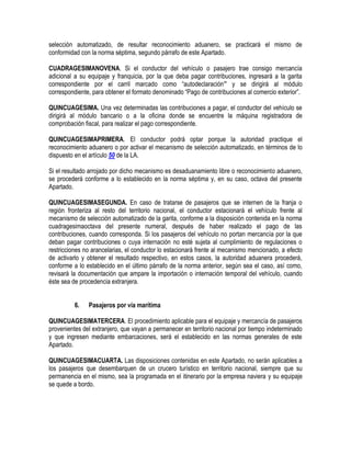 selección automatizado, de resultar reconocimiento aduanero, se practicará el mismo de
conformidad con la norma séptima, segundo párrafo de este Apartado.
CUADRAGESIMANOVENA. Si el conductor del vehículo o pasajero trae consigo mercancía
adicional a su equipaje y franquicia, por la que deba pagar contribuciones, ingresará a la garita
correspondiente por el carril marcado como “autodeclaración” y se dirigirá al módulo
correspondiente, para obtener el formato denominado “Pago de contribuciones al comercio exterior”.
QUINCUAGESIMA. Una vez determinadas las contribuciones a pagar, el conductor del vehículo se
dirigirá al módulo bancario o a la oficina donde se encuentre la máquina registradora de
comprobación fiscal, para realizar el pago correspondiente.
QUINCUAGESIMAPRIMERA. El conductor podrá optar porque la autoridad practique el
reconocimiento aduanero o por activar el mecanismo de selección automatizado, en términos de lo
dispuesto en el artículo 50 de la LA.
Si el resultado arrojado por dicho mecanismo es desaduanamiento libre o reconocimiento aduanero,
se procederá conforme a lo establecido en la norma séptima y, en su caso, octava del presente
Apartado.
QUINCUAGESIMASEGUNDA. En caso de tratarse de pasajeros que se internen de la franja o
región fronteriza al resto del territorio nacional, el conductor estacionará el vehículo frente al
mecanismo de selección automatizado de la garita, conforme a la disposición contenida en la norma
cuadragesimaoctava del presente numeral, después de haber realizado el pago de las
contribuciones, cuando corresponda. Si los pasajeros del vehículo no portan mercancía por la que
deban pagar contribuciones o cuya internación no esté sujeta al cumplimiento de regulaciones o
restricciones no arancelarias, el conductor lo estacionará frente al mecanismo mencionado, a efecto
de activarlo y obtener el resultado respectivo, en estos casos, la autoridad aduanera procederá,
conforme a lo establecido en el último párrafo de la norma anterior, según sea el caso, así como,
revisará la documentación que ampare la importación o internación temporal del vehículo, cuando
éste sea de procedencia extranjera.
6.

Pasajeros por vía marítima

QUINCUAGESIMATERCERA. El procedimiento aplicable para el equipaje y mercancía de pasajeros
provenientes del extranjero, que vayan a permanecer en territorio nacional por tiempo indeterminado
y que ingresen mediante embarcaciones, será el establecido en las normas generales de este
Apartado.
QUINCUAGESIMACUARTA. Las disposiciones contenidas en este Apartado, no serán aplicables a
los pasajeros que desembarquen de un crucero turístico en territorio nacional, siempre que su
permanencia en el mismo, sea la programada en el itinerario por la empresa naviera y su equipaje
se quede a bordo.

 