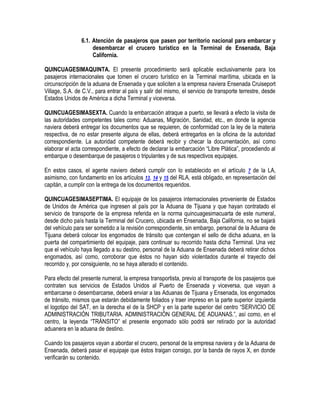 6.1. Atención de pasajeros que pasen por territorio nacional para embarcar y
desembarcar el crucero turístico en la Terminal de Ensenada, Baja
California.
QUINCUAGESIMAQUINTA. El presente procedimiento será aplicable exclusivamente para los
pasajeros internacionales que tomen el crucero turístico en la Terminal marítima, ubicada en la
circunscripción de la aduana de Ensenada y que soliciten a la empresa naviera Ensenada Cruiseport
Village, S.A. de C.V., para entrar al país y salir del mismo, el servicio de transporte terrestre, desde
Estados Unidos de América a dicha Terminal y viceversa.
QUINCUAGESIMASEXTA. Cuando la embarcación atraque a puerto, se llevará a efecto la visita de
las autoridades competentes tales como: Aduanas, Migración, Sanidad, etc., en donde la agencia
naviera deberá entregar los documentos que se requieren, de conformidad con la ley de la materia
respectiva, de no estar presente alguna de ellas, deberá entregarlos en la oficina de la autoridad
correspondiente. La autoridad competente deberá recibir y checar la documentación, así como
elaborar el acta correspondiente, a efecto de declarar la embarcación “Libre Plática”, procediendo al
embarque o desembarque de pasajeros o tripulantes y de sus respectivos equipajes.
En estos casos, el agente naviero deberá cumplir con lo establecido en el artículo 7 de la LA,
asimismo, con fundamento en los artículos 13, 14 y 15 del RLA, está obligado, en representación del
capitán, a cumplir con la entrega de los documentos requeridos.
QUINCUAGESIMASEPTIMA. El equipaje de los pasajeros internacionales proveniente de Estados
de Unidos de América que ingresen al país por la Aduana de Tijuana y que hayan contratado el
servicio de transporte de la empresa referida en la norma quincuagesimacuarta de este numeral,
desde dicho país hasta la Terminal del Crucero, ubicada en Ensenada, Baja California, no se bajará
del vehículo para ser sometido a la revisión correspondiente, sin embargo, personal de la Aduana de
Tijuana deberá colocar los engomados de tránsito que contengan el sello de dicha aduana, en la
puerta del compartimiento del equipaje, para continuar su recorrido hasta dicha Terminal. Una vez
que el vehículo haya llegado a su destino, personal de la Aduana de Ensenada deberá retirar dichos
engomados, así como, corroborar que éstos no hayan sido violentados durante el trayecto del
recorrido y, por consiguiente, no se haya alterado el contenido.
Para efecto del presente numeral, la empresa transportista, previo al transporte de los pasajeros que
contraten sus servicios de Estados Unidos al Puerto de Ensenada y viceversa, que vayan a
embarcarse o desembarcarse, deberá enviar a las Aduanas de Tijuana y Ensenada, los engomados
de tránsito, mismos que estarán debidamente foliados y traer impreso en la parte superior izquierda
el logotipo del SAT, en la derecha el de la SHCP y en la parte superior del centro “SERVICIO DE
ADMINISTRACIÓN TRIBUTARIA. ADMINISTRACIÓN GENERAL DE ADUANAS.”, así como, en el
centro, la leyenda “TRÁNSITO” el presente engomado sólo podrá ser retirado por la autoridad
aduanera en la aduana de destino.
Cuando los pasajeros vayan a abordar el crucero, personal de la empresa naviera y de la Aduana de
Ensenada, deberá pasar el equipaje que éstos traigan consigo, por la banda de rayos X, en donde
verificarán su contenido.

 