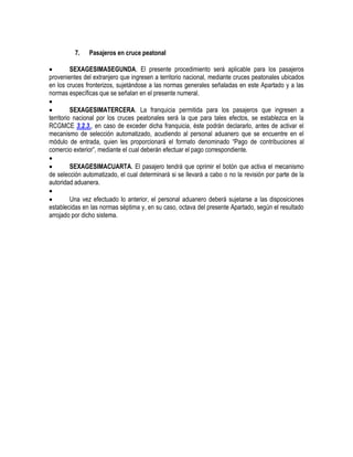 7.

Pasajeros en cruce peatonal


SEXAGESIMASEGUNDA. El presente procedimiento será aplicable para los pasajeros
provenientes del extranjero que ingresen a territorio nacional, mediante cruces peatonales ubicados
en los cruces fronterizos, sujetándose a las normas generales señaladas en este Apartado y a las
normas específicas que se señalan en el presente numeral.


SEXAGESIMATERCERA. La franquicia permitida para los pasajeros que ingresen a
territorio nacional por los cruces peatonales será la que para tales efectos, se establezca en la
RCGMCE 3.2.3., en caso de exceder dicha franquicia, éste podrán declararlo, antes de activar el
mecanismo de selección automatizado, acudiendo al personal aduanero que se encuentre en el
módulo de entrada, quien les proporcionará el formato denominado “Pago de contribuciones al
comercio exterior”, mediante el cual deberán efectuar el pago correspondiente.


SEXAGESIMACUARTA. El pasajero tendrá que oprimir el botón que activa el mecanismo
de selección automatizado, el cual determinará si se llevará a cabo o no la revisión por parte de la
autoridad aduanera.


Una vez efectuado lo anterior, el personal aduanero deberá sujetarse a las disposiciones
establecidas en las normas séptima y, en su caso, octava del presente Apartado, según el resultado
arrojado por dicho sistema.

 