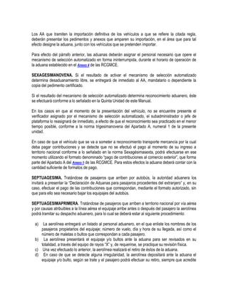 Los AA que tramiten la importación definitiva de los vehículos a que se refiere la citada regla,
deberán presentar los pedimentos y anexos que amparen su importación, en el área que para tal
efecto designe la aduana, junto con los vehículos que se pretenden importar.
Para efecto del párrafo anterior, las aduanas deberán asignar el personal necesario que opere el
mecanismo de selección automatizado en forma ininterrumpida, durante el horario de operación de
la aduana establecido en el Anexo 4 de las RCGMCE.
SEXAGESIMANOVENA. Si el resultado de activar el mecanismo de selección automatizado
determina desaduanamiento libre, se entregará de inmediato al AA, mandatario o dependiente la
copia del pedimento certificado.
Si el resultado del mecanismo de selección automatizado determina reconocimiento aduanero, éste
se efectuará conforme a lo señalado en la Quinta Unidad de este Manual.
En los casos en que al momento de la presentación del vehículo, no se encuentre presente el
verificador asignado por el mecanismo de selección automatizado, el subadministrador o jefe de
plataforma lo reasignará de inmediato, a efecto de que el reconocimiento sea practicado en el menor
tiempo posible, conforme a la norma trigesimanovena del Apartado A, numeral 1 de la presente
unidad.
En caso de que el vehículo que se va a someter a reconocimiento transporte mercancía por la cual
deba pagar contribuciones y se detecte que no se efectuó el pago al momento de su ingreso a
territorio nacional conforme a lo señalado en la norma Sexagésimasexta, podrá efectuarse en ese
momento utilizando el formato denominado “pago de contribuciones al comercio exterior”, que forma
parte del Apartado A del Anexo 1 de las RCGMCE. Para estos efectos la aduana deberá contar con la
cantidad suficiente de formatos de pago.
SEPTUAGESIMA. Tratándose de pasajeros que arriben por autobús, la autoridad aduanera los
invitará a presentar la “Declaración de Aduanas para pasajeros procedentes del extranjero” y, en su
caso, efectuar el pago de las contribuciones que correspondan, mediante el formato autorizado, sin
que para ello sea necesario bajar los equipajes del autobús.
SEPTUAGESIMAPRIMERA. Tratándose de pasajeros que arriben a territorio nacional por vía aérea
y por causas atribuibles a la línea aérea el equipaje arribe antes o después del pasajero la aerolínea
podrá tramitar su despacho aduanero, para lo cual se deberá estar al siguiente procedimiento:
a)

La aerolínea entregará un listado al personal aduanero, en el que enliste los nombres de los
pasajeros propietarios del equipaje; número de vuelo, día y hora de su llegada, así como el
número de maletas o bultos que correspondan a cada pasajero.
b) La aerolínea presentará el equipaje y/o bultos ante la aduana para ser revisados en su
totalidad, a través del equipo de rayos “X” y, de requerirse, se practique su revisión física.
c) Una vez efectuado lo anterior, la aerolínea realizará el retiro de éstos de la aduana.
d) En caso de que se detecte alguna irregularidad, la aerolínea depositará ante la aduana el
equipaje y/o bulto, según se trate y el pasajero podrá efectuar su retiro, siempre que acredite

 