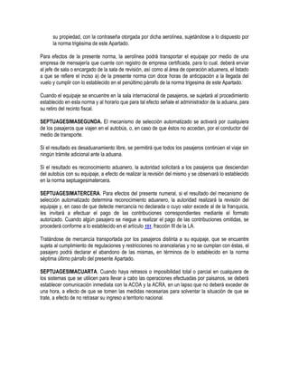 su propiedad, con la contraseña otorgada por dicha aerolínea, sujetándose a lo dispuesto por
la norma trigésima de este Apartado.
Para efectos de la presente norma, la aerolínea podrá transportar el equipaje por medio de una
empresa de mensajería que cuente con registro de empresa certificada, para lo cual, deberá enviar
al jefe de sala o encargado de la sala de revisión, así como al área de operación aduanera, el listado
a que se refiere el inciso a) de la presente norma con doce horas de anticipación a la llegada del
vuelo y cumplir con lo establecido en el penúltimo párrafo de la norma trigesima de este Apartado.
Cuando el equipaje se encuentre en la sala internacional de pasajeros, se sujetará al procedimiento
establecido en esta norma y al horario que para tal efecto señale el administrador de la aduana, para
su retiro del recinto fiscal.
SEPTUAGESIMASEGUNDA. El mecanismo de selección automatizado se activará por cualquiera
de los pasajeros que viajen en el autobús, o, en caso de que éstos no accedan, por el conductor del
medio de transporte.
Si el resultado es desaduanamiento libre, se permitirá que todos los pasajeros continúen el viaje sin
ningún trámite adicional ante la aduana.
Si el resultado es reconocimiento aduanero, la autoridad solicitará a los pasajeros que desciendan
del autobús con su equipaje, a efecto de realizar la revisión del mismo y se observará lo establecido
en la norma septuagesimatercera.
SEPTUAGESIMATERCERA. Para efectos del presente numeral, si el resultado del mecanismo de
selección automatizado determina reconocimiento aduanero, la autoridad realizará la revisión del
equipaje y, en caso de que detecte mercancía no declarada o cuyo valor excede al de la franquicia,
les invitará a efectuar el pago de las contribuciones correspondientes mediante el formato
autorizado. Cuando algún pasajero se niegue a realizar el pago de las contribuciones omitidas, se
procederá conforme a lo establecido en el artículo 151, fracción III de la LA.
Tratándose de mercancía transportada por los pasajeros distinta a su equipaje, que se encuentre
sujeta al cumplimiento de regulaciones y restricciones no arancelarias y no se cumplan con éstas, el
pasajero podrá declarar el abandono de las mismas, en términos de lo establecido en la norma
séptima último párrafo del presente Apartado.
SEPTUAGESIMACUARTA. Cuando haya retrasos o imposibilidad total o parcial en cualquiera de
los sistemas que se utilicen para llevar a cabo las operaciones efectuadas por paisanos, se deberá
establecer comunicación inmediata con la ACOA y la ACRA, en un lapso que no deberá exceder de
una hora, a efecto de que se tomen las medidas necesarias para solventar la situación de que se
trate, a efecto de no retrasar su ingreso a territorio nacional.

 