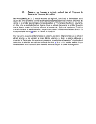 8.1.

Pasajeros que ingresen a territorio nacional bajo el “Programa de
Repatriación Voluntaria México-EUA”

SEPTUAGESIMAQUINTA. El Instituto Nacional de Migración, dará aviso al administrador de la
aduana del arribo a territorio nacional de emigrantes nacionales detenidos durante la temporada de
verano en el corredor Sonora-Arizona, transportados bajo el “Programa de Repatriación Voluntaria”,
en dicho aviso se señalará el periodo durante el cual se aplicará el programa, la cantidad de vuelos
que se llevarán a cabo, los horarios, así como la procedencia y destino de los mismos. En dichos
vuelos únicamente se podrán trasladar a las personas que se consideren repatriadas en términos de
lo dispuesto en el artículo 82 de la Ley General de Población.
Una vez que los pasajeros arriben a la sala de pasajeros, con apoyo del programa a que se refiere el
párrafo anterior, no se sujetarán a ningún trámite aduanero, es decir, no estarán obligados a
presentar la “Declaración de aduana para pasajeros, procedentes del extranjero” ni activarán el
mecanismo de selección automatizado conforme al artículo 50 de la LA. Lo anterior, a efecto de que
inmediatamente sean trasladados a las diferentes entidades del país de donde sean originarios.

 