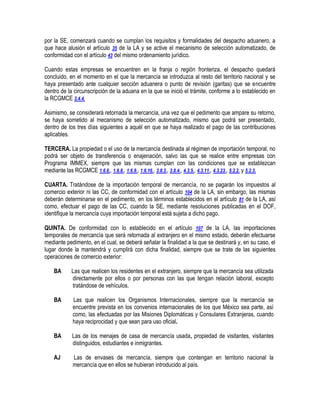 por la SE, comenzará cuando se cumplan los requisitos y formalidades del despacho aduanero, a
que hace alusión el artículo 35 de la LA y se active el mecanismo de selección automatizado, de
conformidad con el artículo 43 del mismo ordenamiento jurídico.
Cuando estas empresas se encuentren en la franja o región fronteriza, el despacho quedará
concluido, en el momento en el que la mercancía se introduzca al resto del territorio nacional y se
haya presentado ante cualquier sección aduanera o punto de revisión (garitas) que se encuentre
dentro de la circunscripción de la aduana en la que se inició el trámite, conforme a lo establecido en
la RCGMCE 3.4.4.
Asimismo, se considerará retornada la mercancía, una vez que el pedimento que ampare su retorno,
se haya sometido al mecanismo de selección automatizado, mismo que podrá ser presentado,
dentro de los tres días siguientes a aquél en que se haya realizado el pago de las contribuciones
aplicables.
TERCERA. La propiedad o el uso de la mercancía destinada al régimen de importación temporal, no
podrá ser objeto de transferencia o enajenación, salvo las que se realice entre empresas con
Programa IMMEX, siempre que las mismas cumplan con las condiciones que se establezcan
mediante las RCGMCE 1.6.6., 1.6.8., 1.6.9., 1.6.16., 3.8.3., 3.8.4., 4.3.5., 4.3.11., 4.3.23., 5.2.2. y 5.2.3.
CUARTA. Tratándose de la importación temporal de mercancía, no se pagarán los impuestos al
comercio exterior ni las CC, de conformidad con el artículo 104 de la LA, sin embargo, las mismas
deberán determinarse en el pedimento, en los términos establecidos en el artículo 81 de la LA, así
como, efectuar el pago de las CC, cuando la SE, mediante resoluciones publicadas en el DOF,
identifique la mercancía cuya importación temporal está sujeta a dicho pago.
QUINTA. De conformidad con lo establecido en el artículo 107 de la LA, las importaciones
temporales de mercancía que será retornada al extranjero en el mismo estado, deberán efectuarse
mediante pedimento, en el cual, se deberá señalar la finalidad a la que se destinará y, en su caso, el
lugar donde la mantendrá y cumplirá con dicha finalidad, siempre que se trate de las siguientes
operaciones de comercio exterior:
BA

Las que realicen los residentes en el extranjero, siempre que la mercancía sea utilizada
directamente por ellos o por personas con las que tengan relación laboral, excepto
tratándose de vehículos.

BA

Las que realicen los Organismos Internacionales, siempre que la mercancía se
encuentre prevista en los convenios internacionales de los que México sea parte, así
como, las efectuadas por las Misiones Diplomáticas y Consulares Extranjeras, cuando
haya reciprocidad y que sean para uso oficial.

BA

Las de los menajes de casa de mercancía usada, propiedad de visitantes, visitantes
distinguidos, estudiantes e inmigrantes.

AJ

Las de envases de mercancía, siempre que contengan en territorio nacional la
mercancía que en ellos se hubieran introducido al país.

 