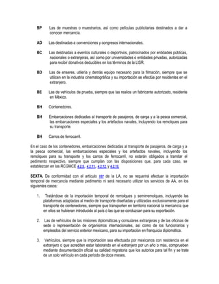 BP

Las de muestras o muestrarios, así como películas publicitarias destinados a dar a
conocer mercancía.

AD

Las destinadas a convenciones y congresos internacionales.

BC

Las destinadas a eventos culturales o deportivos, patrocinados por entidades públicas,
nacionales o extranjeras, así como por universidades o entidades privadas, autorizadas
para recibir donativos deducibles en los términos de la LISR.

BD

Las de enseres, utilería y demás equipo necesario para la filmación, siempre que se
utilicen en la industria cinematográfica y su importación se efectúe por residentes en el
extranjero.

BE

Las de vehículos de prueba, siempre que las realice un fabricante autorizado, residente
en México.

BH

Contenedores.

BH

Embarcaciones dedicadas al transporte de pasajeros, de carga y a la pesca comercial,
las embarcaciones especiales y los artefactos navales, incluyendo los remolques para
su transporte.

BH

Carros de ferrocarril.

En el caso de los contenedores, embarcaciones dedicadas al transporte de pasajeros, de carga y a
la pesca comercial, las embarcaciones especiales y los artefactos navales, incluyendo los
remolques para su transporte y los carros de ferrocarril, no estarán obligados a tramitar el
pedimento respectivo, siempre que cumplan con las disposiciones que, para cada caso, se
establezcan en las RCGMCE 4.2.5., 4.2.11., 4.2.12. y 4.2.15.
SEXTA. De conformidad con el artículo 107 de la LA, no se requerirá efectuar la importación
temporal de mercancía mediante pedimento ni será necesario utilizar los servicios de AA, en los
siguientes casos:
1.

Tratándose de la importación temporal de remolques y semirremolques, incluyendo las
plataformas adaptadas al medio de transporte diseñadas y utilizadas exclusivamente para el
transporte de contenedores, siempre que transporten en territorio nacional la mercancía que
en ellos se hubieran introducido al país o las que se conduzcan para su exportación.

2.

Las de vehículos de las misiones diplomáticas y consulares extranjeras y de las oficinas de
sede o representación de organismos internacionales, así como de los funcionarios y
empleados del servicio exterior mexicano, para su importación en franquicia diplomática.

3.

Vehículos, siempre que la importación sea efectuada por mexicanos con residencia en el
extranjero o que acrediten estar laborando en el extranjero por un año o más, comprueben
mediante documentación oficial su calidad migratoria que los autorice para tal fin y se trate
de un solo vehículo en cada periodo de doce meses.

 