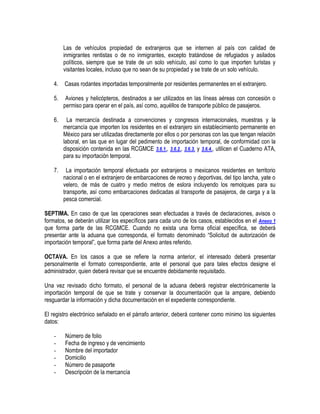 Las de vehículos propiedad de extranjeros que se internen al país con calidad de
inmigrantes rentistas o de no inmigrantes, excepto tratándose de refugiados y asilados
políticos, siempre que se trate de un solo vehículo, así como lo que importen turistas y
visitantes locales, incluso que no sean de su propiedad y se trate de un solo vehículo.
4.

Casas rodantes importadas temporalmente por residentes permanentes en el extranjero.

5.

Aviones y helicópteros, destinados a ser utilizados en las líneas aéreas con concesión o
permiso para operar en el país, así como, aquéllos de transporte público de pasajeros.

6.

La mercancía destinada a convenciones y congresos internacionales, muestras y la
mercancía que importen los residentes en el extranjero sin establecimiento permanente en
México para ser utilizadas directamente por ellos o por personas con las que tengan relación
laboral, en las que en lugar del pedimento de importación temporal, de conformidad con la
disposición contenida en las RCGMCE 3.6.1., 3.6.2., 3.6.3. y 3.6.4., utilicen el Cuaderno ATA,
para su importación temporal.

7.

La importación temporal efectuada por extranjeros o mexicanos residentes en territorio
nacional o en el extranjero de embarcaciones de recreo y deportivas, del tipo lancha, yate o
velero, de más de cuatro y medio metros de eslora incluyendo los remolques para su
transporte, así como embarcaciones dedicadas al transporte de pasajeros, de carga y a la
pesca comercial.

SEPTIMA. En caso de que las operaciones sean efectuadas a través de declaraciones, avisos o
formatos, se deberán utilizar los específicos para cada uno de los casos, establecidos en el Anexo 1
que forma parte de las RCGMCE. Cuando no exista una forma oficial específica, se deberá
presentar ante la aduana que corresponda, el formato denominado “Solicitud de autorización de
importación temporal”, que forma parte del Anexo antes referido.
OCTAVA. En los casos a que se refiere la norma anterior, el interesado deberá presentar
personalmente el formato correspondiente, ante el personal que para tales efectos designe el
administrador, quien deberá revisar que se encuentre debidamente requisitado.
Una vez revisado dicho formato, el personal de la aduana deberá registrar electrónicamente la
importación temporal de que se trate y conservar la documentación que la ampare, debiendo
resguardar la información y dicha documentación en el expediente correspondiente.
El registro electrónico señalado en el párrafo anterior, deberá contener como mínimo los siguientes
datos:
-

Número de folio
Fecha de ingreso y de vencimiento
Nombre del importador
Domicilio
Número de pasaporte
Descripción de la mercancía

 