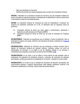 -

Datos que identifiquen la mercancía
Nombre del personal de la aduana designado para la revisión de la importación temporal

NOVENA. Tratándose de la importación temporal de mercancía que sea amparada mediante los
avisos o formatos de importación temporal, invariablemente se deberá llevar a cabo la revisión física
y documental por parte de la autoridad aduanera.
DECIMA. La importación temporal de mercancía por parte de maquiladoras y empresas con
programa de exportación autorizado por la SE, se efectuarán bajo las siguientes claves de
pedimento:
IN
AF

Importación temporal de bienes que serán sujetos a transformación, elaboración o
reparación por parte empresas con Programa IMMEX.
Importación temporal de bienes de activo fijo, por parte de empresas con Programa
IMMEX.

DECIMAPRIMERA. Tratándose de operaciones que se efectúen a través de pedimento, éste se
presentará en original y tres copias, conforme a los instructivos de llenado, contenidos en el Anexo 22
de las RCGMCE.
DECIMASEGUNDA. Tratándose de mercancía que sea introducida a territorio nacional, bajo el
régimen de importación temporal por aduanas interiores, marítimas, aéreas, así como las
transportadas por ferrocarril, no se exigirá el uso de candados oficiales en los vehículos y
contenedores que transporten la mercancía, en términos de la RCGMCE 1.7.6.
DECIMATERCERA. En los casos a que se refiere la norma décima de este Apartado, tanto la
presentación del pedimento de importación temporal y activación del mecanismo de selección
automatizado, se efectuará conforme a lo establecido en el numeral 1, Apartado A de esta Unidad.
DECIMACUARTA. En el caso de que el resultado del mecanismo de selección automatizado sea
reconocimiento aduanero o segundo reconocimiento, éstos deberán practicarse, conforme a los
lineamientos establecidos en la Quinta y Sexta Unidad del presente Manual.

 