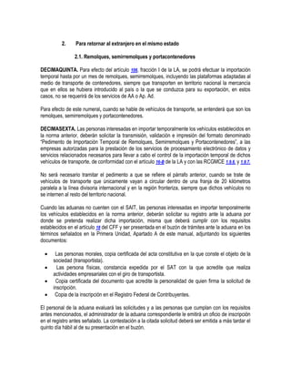 2.

Para retornar al extranjero en el mismo estado
2.1. Remolques, semirremolques y portacontenedores

DECIMAQUINTA. Para efecto del artículo 106, fracción I de la LA, se podrá efectuar la importación
temporal hasta por un mes de remolques, semirremolques, incluyendo las plataformas adaptadas al
medio de transporte de contenedores, siempre que transporten en territorio nacional la mercancía
que en ellos se hubiera introducido al país o la que se conduzca para su exportación, en estos
casos, no se requerirá de los servicios de AA o Ap. Ad.
Para efecto de este numeral, cuando se hable de vehículos de transporte, se entenderá que son los
remolques, semirremolques y portacontenedores.
DECIMASEXTA. Las personas interesadas en importar temporalmente los vehículos establecidos en
la norma anterior, deberán solicitar la transmisión, validación e impresión del formato denominado
“Pedimento de Importación Temporal de Remolques, Semirremolques y Portacontenedores”, a las
empresas autorizadas para la prestación de los servicios de procesamiento electrónico de datos y
servicios relacionados necesarios para llevar a cabo el control de la importación temporal de dichos
vehículos de transporte, de conformidad con el artículo 16-B de la LA y con las RCGMCE 1.9.6. y 1.9.7.
No será necesario tramitar el pedimento a que se refiere el párrafo anterior, cuando se trate de
vehículos de transporte que únicamente vayan a circular dentro de una franja de 20 kilómetros
paralela a la línea divisoria internacional y en la región fronteriza, siempre que dichos vehículos no
se internen al resto del territorio nacional.
Cuando las aduanas no cuenten con el SAIT, las personas interesadas en importar temporalmente
los vehículos establecidos en la norma anterior, deberán solicitar su registro ante la aduana por
donde se pretenda realizar dicha importación, misma que deberá cumplir con los requisitos
establecidos en el artículo 18 del CFF y ser presentada en el buzón de trámites ante la aduana en los
términos señalados en la Primera Unidad, Apartado A de este manual, adjuntando los siguientes
documentos:





Las personas morales, copia certificada del acta constitutiva en la que conste el objeto de la
sociedad (transportista).
Las persona físicas, constancia expedida por el SAT con la que acredite que realiza
actividades empresariales con el giro de transportista.
Copia certificada del documento que acredite la personalidad de quien firma la solicitud de
inscripción.
Copia de la inscripción en el Registro Federal de Contribuyentes.

El personal de la aduana evaluará las solicitudes y a las personas que cumplan con los requisitos
antes mencionados, el administrador de la aduana correspondiente le emitirá un oficio de inscripción
en el registro antes señalado. La contestación a la citada solicitud deberá ser emitida a más tardar el
quinto día hábil al de su presentación en el buzón.

 