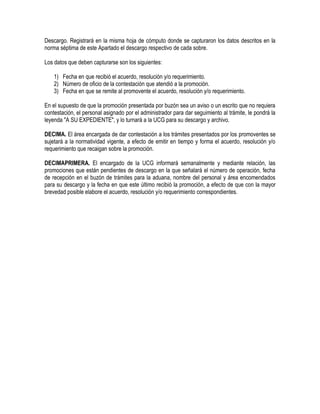 Descargo. Registrará en la misma hoja de cómputo donde se capturaron los datos descritos en la
norma séptima de este Apartado el descargo respectivo de cada sobre.
Los datos que deben capturarse son los siguientes:
1) Fecha en que recibió el acuerdo, resolución y/o requerimiento.
2) Número de oficio de la contestación que atendió a la promoción.
3) Fecha en que se remite al promovente el acuerdo, resolución y/o requerimiento.
En el supuesto de que la promoción presentada por buzón sea un aviso o un escrito que no requiera
contestación, el personal asignado por el administrador para dar seguimiento al trámite, le pondrá la
leyenda "A SU EXPEDIENTE", y lo turnará a la UCG para su descargo y archivo.
DECIMA. El área encargada de dar contestación a los trámites presentados por los promoventes se
sujetará a la normatividad vigente, a efecto de emitir en tiempo y forma el acuerdo, resolución y/o
requerimiento que recaigan sobre la promoción.
DECIMAPRIMERA. El encargado de la UCG informará semanalmente y mediante relación, las
promociones que están pendientes de descargo en la que señalará el número de operación, fecha
de recepción en el buzón de trámites para la aduana, nombre del personal y área encomendados
para su descargo y la fecha en que este último recibió la promoción, a efecto de que con la mayor
brevedad posible elabore el acuerdo, resolución y/o requerimiento correspondientes.

 
