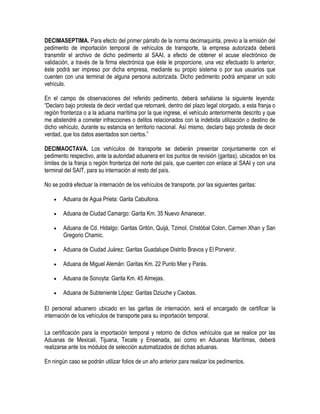 DECIMASEPTIMA. Para efecto del primer párrafo de la norma decimaquinta, previo a la emisión del
pedimento de importación temporal de vehículos de transporte, la empresa autorizada deberá
transmitir el archivo de dicho pedimento al SAAI, a efecto de obtener el acuse electrónico de
validación, a través de la firma electrónica que éste le proporcione, una vez efectuado lo anterior,
éste podrá ser impreso por dicha empresa, mediante su propio sistema o por sus usuarios que
cuenten con una terminal de alguna persona autorizada. Dicho pedimento podrá amparar un solo
vehículo.
En el campo de observaciones del referido pedimento, deberá señalarse la siguiente leyenda:
“Declaro bajo protesta de decir verdad que retornaré, dentro del plazo legal otorgado, a esta franja o
región fronteriza o a la aduana marítima por la que ingrese, el vehículo anteriormente descrito y que
me abstendré a cometer infracciones o delitos relacionados con la indebida utilización o destino de
dicho vehículo, durante su estancia en territorio nacional. Así mismo, declaro bajo protesta de decir
verdad, que los datos asentados son ciertos.”
DECIMAOCTAVA. Los vehículos de transporte se deberán presentar conjuntamente con el
pedimento respectivo, ante la autoridad aduanera en los puntos de revisión (garitas), ubicados en los
límites de la franja o región fronteriza del norte del país, que cuenten con enlace al SAAI y con una
terminal del SAIT, para su internación al resto del país.
No se podrá efectuar la internación de los vehículos de transporte, por las siguientes garitas:


Aduana de Agua Prieta: Garita Cabullona.



Aduana de Ciudad Camargo: Garita Km. 35 Nuevo Amanecer.



Aduana de Cd. Hidalgo: Garitas Gritón, Quijá, Tzimol, Cristóbal Colon, Carmen Xhan y San
Gregorio Chamic.



Aduana de Ciudad Juárez: Garitas Guadalupe Distrito Bravos y El Porvenir.



Aduana de Miguel Alemán: Garitas Km. 22 Punto Mier y Parás.



Aduana de Sonoyta: Garita Km. 45 Almejas.



Aduana de Subteniente López: Garitas Dziuche y Caobas.

El personal aduanero ubicado en las garitas de internación, será el encargado de certificar la
internación de los vehículos de transporte para su importación temporal.
La certificación para la importación temporal y retorno de dichos vehículos que se realice por las
Aduanas de Mexicali, Tijuana, Tecate y Ensenada, así como en Aduanas Marítimas, deberá
realizarse ante los módulos de selección automatizados de dichas aduanas.
En ningún caso se podrán utilizar folios de un año anterior para realizar los pedimentos.

 