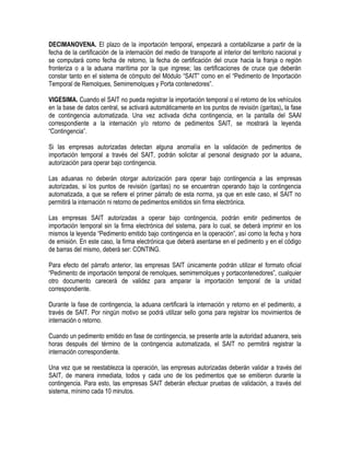 DECIMANOVENA. El plazo de la importación temporal, empezará a contabilizarse a partir de la
fecha de la certificación de la internación del medio de transporte al interior del territorio nacional y
se computará como fecha de retorno, la fecha de certificación del cruce hacia la franja o región
fronteriza o a la aduana marítima por la que ingrese; las certificaciones de cruce que deberán
constar tanto en el sistema de cómputo del Módulo “SAIT” como en el “Pedimento de Importación
Temporal de Remolques, Semirremolques y Porta contenedores”.
VIGESIMA. Cuando el SAIT no pueda registrar la importación temporal o el retorno de los vehículos
en la base de datos central, se activará automáticamente en los puntos de revisión (garitas), la fase
de contingencia automatizada. Una vez activada dicha contingencia, en la pantalla del SAAI
correspondiente a la internación y/o retorno de pedimentos SAIT, se mostrará la leyenda
“Contingencia”.
Si las empresas autorizadas detectan alguna anomalía en la validación de pedimentos de
importación temporal a través del SAIT, podrán solicitar al personal designado por la aduana,
autorización para operar bajo contingencia.
Las aduanas no deberán otorgar autorización para operar bajo contingencia a las empresas
autorizadas, si los puntos de revisión (garitas) no se encuentran operando bajo la contingencia
automatizada, a que se refiere el primer párrafo de esta norma, ya que en este caso, el SAIT no
permitirá la internación ni retorno de pedimentos emitidos sin firma electrónica.
Las empresas SAIT autorizadas a operar bajo contingencia, podrán emitir pedimentos de
importación temporal sin la firma electrónica del sistema, para lo cual, se deberá imprimir en los
mismos la leyenda “Pedimento emitido bajo contingencia en la operación”, así como la fecha y hora
de emisión. En este caso, la firma electrónica que deberá asentarse en el pedimento y en el código
de barras del mismo, deberá ser: CONTING.
Para efecto del párrafo anterior, las empresas SAIT únicamente podrán utilizar el formato oficial
“Pedimento de importación temporal de remolques, semirremolques y portacontenedores”, cualquier
otro documento carecerá de validez para amparar la importación temporal de la unidad
correspondiente.
Durante la fase de contingencia, la aduana certificará la internación y retorno en el pedimento, a
través de SAIT. Por ningún motivo se podrá utilizar sello goma para registrar los movimientos de
internación o retorno.
Cuando un pedimento emitido en fase de contingencia, se presente ante la autoridad aduanera, seis
horas después del término de la contingencia automatizada, el SAIT no permitirá registrar la
internación correspondiente.
Una vez que se reestablezca la operación, las empresas autorizadas deberán validar a través del
SAIT, de manera inmediata, todos y cada uno de los pedimentos que se emitieron durante la
contingencia. Para esto, las empresas SAIT deberán efectuar pruebas de validación, a través del
sistema, mínimo cada 10 minutos.

 