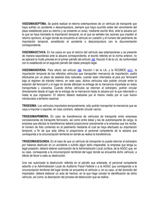 VIGESIMASEPTIMA. Se podrá realizar el retorno extemporáneo de un vehículo de transporte que
haya sufrido un accidente o descompostura, siempre que haya ocurrido antes del vencimiento del
plazo establecido para su retorno y se presente un aviso, mediante escrito libre, ante la aduana por
la que se haya tramitado la importación temporal, en el que se señalen las razones que impiden el
retorno oportuno, el lugar donde se encuentra el vehículo en cuestión y el número del pedimento de
importación temporal, acreditando el accidente o descompostura con la documentación
correspondiente.
VIGESIMAOCTAVA. En los casos en que el retorno del vehículo sea extemporáneo y se presente
de manera espontánea ante la aduana correspondiente, el escrito referido en la norma anterior, no
se aplicará la multa prevista en el primer párrafo del artículo 183, fracción II de la LA, de conformidad
con lo establecido en el segundo párrafo del citado precepto legal.
VIGESIMANOVENA. Para efecto del artículo 106, fracción I de la LA, y la RCGMCE 4.2.1., la
importación temporal de los referidos vehículos que transporten mercancía de importación, podrá
efectuarse por un plazo de sesenta días naturales, cuando sean internados al país por ferrocarril
bajo el régimen de tránsito interno, en este caso, dichos vehículos sólo podrán circular entre la
estación del ferrocarril y el lugar en donde efectúen la entrega de la mercancía importada en éstos
transportada y viceversa. Cuando dichos vehículos se retornen al extranjero, podrán circular
directamente desde el lugar de la entrega de la mercancía hasta la aduana por la que retornarán o
hasta la que ingresaron. El retorno deberá realizarse por el mismo medio por el cual fueron
introducidos a territorio nacional.
TRIGESIMA. Los vehículos importados temporalmente, sólo podrán transportar la mercancía que se
vaya a importar o exportar, en caso contrario, deberán circular vacíos.
TRIGESIMAPRIMERA. En caso de transferencia de vehículos de transporte entre empresas
concesionarias de transporte ferroviario, así como entre éstas y las de autotransporte de carga, la
empresa que efectúe la transferencia deberá proporcionar previamente a la empresa que los recibe,
el número de folio contenido en el pedimento mediante el cual se haya efectuado su importación
temporal, a fin de que esta última lo proporcione al personal competente de la aduana que
corresponda a la circunscripción territorial en donde se realice la transferencia.
TRIGESIMASEGUNDA. En el caso de que un vehículo de transporte no pueda retornar al extranjero
por haberse destruido en un accidente o sufrido algún daño irreparable, la empresa que tenga su
legal posesión, deberá obtener autorización de la Administración Local Jurídica, de la AGGC que, en
su caso, corresponda a la circunscripción territorial del lugar donde se encuentre dicho vehículo, a
efecto de llevar a cabo su destrucción.
Una vez autorizada la destrucción referida en el párrafo que antecede, el personal competente
adscrito a la Administración Local de Auditoría Fiscal Federal o a la AGGC que corresponda a la
circunscripción territorial del lugar donde se encuentra el vehículo o, en su caso, al del domicilio del
importador, deberá elaborar un acta de hechos, en la que haga constar la identificación de dicho
vehículo, así como, la descripción del proceso de destrucción que se realice.

 