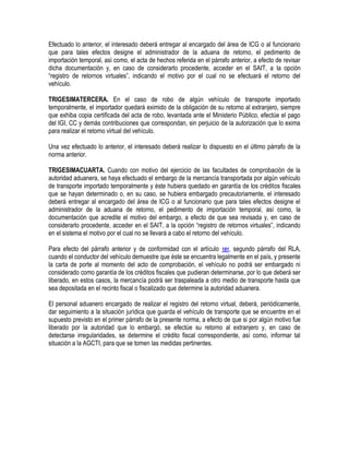Efectuado lo anterior, el interesado deberá entregar al encargado del área de ICG o al funcionario
que para tales efectos designe el administrador de la aduana de retorno, el pedimento de
importación temporal, así como, el acta de hechos referida en el párrafo anterior, a efecto de revisar
dicha documentación y, en caso de considerarlo procedente, acceder en el SAIT, a la opción
“registro de retornos virtuales”, indicando el motivo por el cual no se efectuará el retorno del
vehículo.
TRIGESIMATERCERA. En el caso de robo de algún vehículo de transporte importado
temporalmente, el importador quedará eximido de la obligación de su retorno al extranjero, siempre
que exhiba copia certificada del acta de robo, levantada ante el Ministerio Público, efectúe el pago
del IGI, CC y demás contribuciones que correspondan, sin perjuicio de la autorización que lo exima
para realizar el retorno virtual del vehículo.
Una vez efectuado lo anterior, el interesado deberá realizar lo dispuesto en el último párrafo de la
norma anterior.
TRIGESIMACUARTA. Cuando con motivo del ejercicio de las facultades de comprobación de la
autoridad aduanera, se haya efectuado el embargo de la mercancía transportada por algún vehículo
de transporte importado temporalmente y éste hubiera quedado en garantía de los créditos fiscales
que se hayan determinado o, en su caso, se hubiera embargado precautoriamente, el interesado
deberá entregar al encargado del área de ICG o al funcionario que para tales efectos designe el
administrador de la aduana de retorno, el pedimento de importación temporal, así como, la
documentación que acredite el motivo del embargo, a efecto de que sea revisada y, en caso de
considerarlo procedente, acceder en el SAIT, a la opción “registro de retornos virtuales”, indicando
en el sistema el motivo por el cual no se llevará a cabo el retorno del vehículo.
Para efecto del párrafo anterior y de conformidad con el artículo 181, segundo párrafo del RLA,
cuando el conductor del vehículo demuestre que éste se encuentra legalmente en el país, y presente
la carta de porte al momento del acto de comprobación, el vehículo no podrá ser embargado ni
considerado como garantía de los créditos fiscales que pudieran determinarse, por lo que deberá ser
liberado, en estos casos, la mercancía podrá ser traspaleada a otro medio de transporte hasta que
sea depositada en el recinto fiscal o fiscalizado que determine la autoridad aduanera.
El personal aduanero encargado de realizar el registro del retorno virtual, deberá, periódicamente,
dar seguimiento a la situación jurídica que guarda el vehículo de transporte que se encuentre en el
supuesto previsto en el primer párrafo de la presente norma, a efecto de que si por algún motivo fue
liberado por la autoridad que lo embargó, se efectúe su retorno al extranjero y, en caso de
detectarse irregularidades, se determine el crédito fiscal correspondiente, así como, informar tal
situación a la AGCTI, para que se tomen las medidas pertinentes.

 
