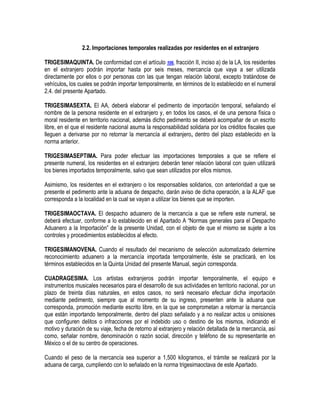2.2. Importaciones temporales realizadas por residentes en el extranjero
TRIGESIMAQUINTA. De conformidad con el artículo 106, fracción II, inciso a) de la LA, los residentes
en el extranjero podrán importar hasta por seis meses, mercancía que vaya a ser utilizada
directamente por ellos o por personas con las que tengan relación laboral, excepto tratándose de
vehículos, los cuales se podrán importar temporalmente, en términos de lo establecido en el numeral
2.4. del presente Apartado.
TRIGESIMASEXTA. El AA, deberá elaborar el pedimento de importación temporal, señalando el
nombre de la persona residente en el extranjero y, en todos los casos, el de una persona física o
moral residente en territorio nacional, además dicho pedimento se deberá acompañar de un escrito
libre, en el que el residente nacional asuma la responsabilidad solidaria por los créditos fiscales que
lleguen a derivarse por no retornar la mercancía al extranjero, dentro del plazo establecido en la
norma anterior.
TRIGESIMASEPTIMA. Para poder efectuar las importaciones temporales a que se refiere el
presente numeral, los residentes en el extranjero deberán tener relación laboral con quien utilizará
los bienes importados temporalmente, salvo que sean utilizados por ellos mismos.
Asimismo, los residentes en el extranjero o los responsables solidarios, con anterioridad a que se
presente el pedimento ante la aduana de despacho, darán aviso de dicha operación, a la ALAF que
corresponda a la localidad en la cual se vayan a utilizar los bienes que se importen.
TRIGESIMAOCTAVA. El despacho aduanero de la mercancía a que se refiere este numeral, se
deberá efectuar, conforme a lo establecido en el Apartado A “Normas generales para el Despacho
Aduanero a la Importación” de la presente Unidad, con el objeto de que el mismo se sujete a los
controles y procedimientos establecidos al efecto.
TRIGESIMANOVENA. Cuando el resultado del mecanismo de selección automatizado determine
reconocimiento aduanero a la mercancía importada temporalmente, éste se practicará, en los
términos establecidos en la Quinta Unidad del presente Manual, según corresponda.
CUADRAGESIMA. Los artistas extranjeros podrán importar temporalmente, el equipo e
instrumentos musicales necesarios para el desarrollo de sus actividades en territorio nacional, por un
plazo de treinta días naturales, en estos casos, no será necesario efectuar dicha importación
mediante pedimento, siempre que al momento de su ingreso, presenten ante la aduana que
corresponda, promoción mediante escrito libre, en la que se comprometan a retornar la mercancía
que están importando temporalmente, dentro del plazo señalado y a no realizar actos u omisiones
que configuren delitos o infracciones por el indebido uso o destino de los mismos, indicando el
motivo y duración de su viaje, fecha de retorno al extranjero y relación detallada de la mercancía, así
como, señalar nombre, denominación o razón social, dirección y teléfono de su representante en
México o el de su centro de operaciones.
Cuando el peso de la mercancía sea superior a 1,500 kilogramos, el trámite se realizará por la
aduana de carga, cumpliendo con lo señalado en la norma trigesimaoctava de este Apartado.

 