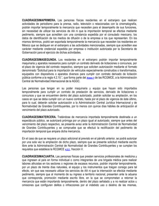 CUADRAGESIMAPRIMERA. Las personas físicas residentes en el extranjero que realicen
actividades de periodismo para la prensa, radio, televisión o relacionadas con la cinematografía,
podrán importar temporalmente la mercancía que necesiten para el desempeño de sus funciones,
sin necesidad de utilizar los servicios de AA ni que la importación temporal se efectúe mediante
pedimento, siempre que acrediten con una constancia expedida por el consulado mexicano, los
datos de identificación de los medios de difusión o de la empresa a los que representen. En los
mismos términos, podrá ser exportada temporalmente la mercancía que necesiten los residentes en
México que se dediquen en el extranjero a las actividades mencionadas, siempre que acrediten ese
carácter mediante credencial expedida por empresa o institución autorizada por la Secretaría de
Gobernación para el ejercicio de dichas actividades.
CUADRAGESIMASEGUNDA. Los residentes en el extranjero podrán importar temporalmente
maquinaria y aparatos necesarios para cumplir un contrato derivado de licitaciones o concursos, por
el plazo de vigencia del contrato respectivo, siempre que soliciten autorización mediante el formato
denominado “Solicitud para la importación de vehículos especialmente construidos o transformados,
equipados con dispositivos o aparatos diversos para cumplir con contrato derivado de licitación
pública conforme a la regla 4.2.10.”, que forma parte del Anexo 1 de las RCGMCE, a la Administración
Central de Normatividad Internacional de la AGGC.
Las personas que tengan en su poder maquinaria y equipo que hayan sido importados
temporalmente para cumplir un contrato de prestación de servicios, derivado de licitaciones o
concursos y que se encuentren dentro del plazo autorizado, podrán solicitar su ampliación, en los
casos en que se deba cumplir con un nuevo contrato, hasta por el plazo de vigencia de éste último,
para lo cual, deberán solicitar autorización a la Administración Central Jurídica Internacional y de
Normatividad de Grandes Contribuyentes, por lo menos con quince días hábiles de anticipación al
vencimiento del plazo autorizado.
CUADRAGESIMATERCERA. Tratándose de mercancía importada temporalmente destinada a un
espectáculo público, se autorizará prórroga por un plazo igual al autorizado, siempre que antes del
vencimiento del plazo respectivo, se presente aviso ante la Administración Central de Normatividad
de Grandes Contribuyentes y se compruebe que se efectuó la rectificación del pedimento de
importación temporal que ampara dicha mercancía.
En el caso de que se requiera un plazo adicional al previsto en el párrafo anterior, se podrá autorizar
por una sola vez la ampliación de dicho plazo, siempre que se presente solicitud mediante escrito
libre ante la Administración Central de Normatividad de Grandes Contribuyentes y se cumplan los
requisitos que establece la RCGMCE 4.2.2., fracción V.
CUADRAGESIMACUARTA. Las personas físicas que presten servicios profesionales de medicina y
que ingresen al país en forma individual o como integrantes de una brigada médica para realizar
labores altruistas en los sectores o regiones de escasos recursos, podrán importar temporalmente,
por un plazo de treinta días naturales, el equipo y los instrumentos que traigan consigo para tal
efecto, sin que sea necesario utilizar los servicios de AA ni que la internación se efectúe mediante
pedimento, siempre que al momento de su ingreso a territorio nacional, presenten ante la aduana
que corresponda, promoción mediante escrito libre, en la que se comprometan a retornar la
mercancía que están importando temporalmente, dentro del plazo señalado y a no realizar actos u
omisiones que configuren delitos o infracciones por el indebido uso o destino de las mismas,

 