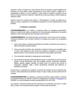 indicando el motivo y duración de su viaje, fecha de retorno al extranjero y relación detallada de la
mercancía, así como señalar nombre, denominación o razón social, dirección y teléfono de su
representante en México o el de la institución o centro donde se realizará la prestación de sus
servicios, anexando carta de la institución o dependencia de salud que organice o dirija la brigada de
asistencia médica.
Cuando el peso de la mercancía sea superior a 1,500 kilogramos, el trámite se realizará por la
aduana de carga, cumpliendo con el procedimiento señalado en la norma trigesimaoctava de este
Apartado.
2.3. Muestras y muestrarios
CUADRAGESIMAQUINTA. Las muestras y muestrarios podrán ser importadas temporalmente,
hasta por un plazo de seis meses y se sujetarán a las normas generales establecidas en el presente
Apartado y a las normas específicas que se señalan en este numeral.
CUADRAGESIMASEXTA. Para efecto del artículo 106, fracción II, inciso d) de la LA, las muestras y
muestrarios destinados a dar a conocer mercancía, son aquellos que cumplen con los siguientes
requisitos:
1.

Que su valor unitario no exceda del equivalente en la moneda o monedas de que se trate a un
dólar de los Estados Unidos de América.

2.

Que se encuentren marcados, rotos, perforados o tratados de modo que los descalifique para
su venta o para cualquier uso que no sea el de muestras o muestrarios. La marca relativa
deberá consistir en el uso de pintura que sea claramente visible, legible y permanente.

3.

No se encuentren contenidas en empaques para comercialización.

4.

No se trate de mercancías de difícil identificación que por su presentación en forma de polvos,
líquidos o formas farmacéuticas, tales como: pastillas, trociscos, comprimidos, granulados,
tabletas, cápsulas, grageas, requieran de análisis físicos y/o químicos para conocer su
composición, naturaleza, origen y demás características necesarias para determinar su
clasificación arancelaria.

En estos casos, se entenderá por muestrario, la colección de muestras que por su cantidad, peso,
volumen u otras condiciones de presentación indique, sin lugar a dudas, que sólo pueden servir de
muestras.
CUADRAGESIMASEPTIMA. Las muestras y muestrarios se deberán importar mediante pedimento
de importación temporal con clave BP, conforme a lo establecido en el Apéndice 2 del Anexo 22 de las
RCGMCE, en el cual se declarará la fracción arancelaria 9801.00.01 de la TIGIE.
Las muestras y muestrarios carecen de valor comercial por sus condiciones, por lo tanto, no existe
valor en aduana y los conceptos de fletes y seguros no forman parte de este último.

 