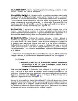 CUADRAGESIMAOCTAVA. Quienes importen temporalmente muestras y muestrarios, no están
obligados a inscribirse en el padrón de importadores.
CUADRAGESIMANOVENA. En la importación temporal de muestras y muestrarios, no será exigible
el cumplimiento de las NOM´s, conforme a lo establecido en el artículo 10 del Anexo 2.4.1. “Acuerdo
que identifica las fracciones arancelarias de la Tarifa de los Impuestos Generales de Importación y
Exportación en las que se clasificarán las mercancías sujetas al cumplimiento de las normas
oficiales mexicanas en el punto de entrada al país, y en el de su salida (Acuerdo de NOM‟s)” del
Acuerdo por el que la Secretaría de Economía emite las reglas y criterios de carácter general en
materia de comercio exterior, publicado en el DOF el 6 de julio de 2007.
QUINCUAGESIMA. El pedimento de importación temporal deberá presentarse junto con las
muestras y muestrarios ante el mecanismo de selección automatizado, en los casos en que el
resultado determine reconocimiento aduanero o segundo reconocimiento, éstos se practicarán en los
términos establecidos en la Quinta y Sexta Unidad del presente Manual, según corresponda.
QUINCUAGESIMAPRIMERA. Tratándose de muestras destinadas a análisis y pruebas de
laboratorio, cuya importación está sujeta al cumplimiento de normas de carácter internacional, la
ACLS deberá verificar si se cumplen con éstas, a efecto de autorizar dicha importación, para lo cual,
el interesado deberá solicitársela mediante escrito libre, en el que señale la descripción y
clasificación de la mercancía, la descripción del proceso de análisis o prueba a que se someterá,
nombre, denominación o razón social, domicilio fiscal y RFC del laboratorio que efectuará el análisis
o prueba de laboratorio. Dicha autorización deberá anexarse al pedimento de importación temporal
de las muestras.
En estos casos, la mercancía o productos resultantes del análisis o prueba, deberán retornarse al
extranjero o destruirse, de conformidad con el procedimiento establecido en el artículo 125 del RLA.
2.4. Vehículos
2.4.1. Efectuadas por mexicanos con residencia en el extranjero; por extranjeros
que se internen al país con calidad de inmigrantes rentistas o de no
inmigrantes; turistas y visitantes locales.
QUINCUAGESIMASEGUNDA. De conformidad con lo establecido en el artículo 106, fracción II,
inciso e) de la LA, se podrá efectuar la importación temporal de vehículos de mexicanos con
residencia en el extranjero, hasta por un plazo de seis meses, para lo cual, se deberán observar las
disposiciones contenidas en la RCGMCE 4.2.7. y en el “Manual de Procedimientos para la
Importación Temporal de Vehículos”, emitido por la AGA.
Asimismo, de conformidad con el citado artículo 106, fracción IV, inciso a) de la LA, se podrá efectuar
la importación temporal de vehículos propiedad de extranjeros que se internen al país con calidad de
inmigrantes rentistas o de no inmigrantes, excepto tratándose de refugiados y asilados políticos, así
como los vehículos que importen turistas y visitantes locales, incluso, que no sean de su propiedad y
se trate de un solo vehículo, por el tiempo que dure su calidad migratoria.

 