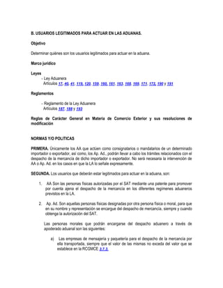 B. USUARIOS LEGITIMADOS PARA ACTUAR EN LAS ADUANAS.
Objetivo
Determinar quiénes son los usuarios legitimados para actuar en la aduana.
Marco jurídico
Leyes
- Ley Aduanera
Artículos 17, 40, 41, 119, 120, 159, 160, 161, 163, 168, 169, 171, 172, 190 y 191
Reglamentos
- Reglamento de la Ley Aduanera
Artículos 187, 188 y 193
Reglas de Carácter General en Materia de Comercio Exterior y sus resoluciones de
modificación
NORMAS Y/O POLITICAS
PRIMERA. Únicamente los AA que actúen como consignatarios o mandatarios de un determinado
importador o exportador, así como, los Ap. Ad., podrán llevar a cabo los trámites relacionados con el
despacho de la mercancía de dicho importador o exportador. No será necesaria la intervención de
AA o Ap. Ad. en los casos en que la LA lo señale expresamente.
SEGUNDA. Los usuarios que deberán estar legitimados para actuar en la aduana, son:
1.

AA Son las personas físicas autorizadas por el SAT mediante una patente para promover
por cuenta ajena el despacho de la mercancía en los diferentes regímenes aduaneros
previstos en la LA.

2.

Ap. Ad. Son aquellas personas físicas designadas por otra persona física o moral, para que
en su nombre y representación se encargue del despacho de mercancía, siempre y cuando
obtenga la autorización del SAT.
Las personas morales que podrán encargarse del despacho aduanero a través de
apoderado aduanal son las siguientes:
a)

Las empresas de mensajería y paquetería para el despacho de la mercancía por
ella transportada, siempre que el valor de las mismas no exceda del valor que se
establece en la RCGMCE 3.7.3.

 