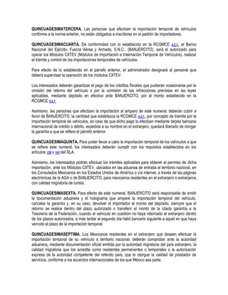 QUINCUAGESIMATERCERA. Las personas que efectúen la importación temporal de vehículos
conforme a la norma anterior, no están obligados a inscribirse en el padrón de importadores.
QUINCUAGESIMACUARTA. De conformidad con lo establecido en la RCGMCE 4.2.7., el Banco
Nacional del Ejército, Fuerza Aérea y Armada, S.N.C., (BANJERCITO), será el autorizado para
operar los Módulos CIITEV (Módulos de Importación e Internación Temporal de Vehículos), realizar
el trámite y control de las importaciones temporales de vehículos.
Para efecto de lo establecido en el párrafo anterior, el administrador designará al personal que
deberá supervisar la operación de los módulos CIITEV.
Los interesados deberán garantizar el pago de los créditos fiscales que pudieran ocasionarse por la
omisión del retorno del vehículo o por la comisión de las infracciones previstas en las leyes
aplicables, mediante depósito en efectivo ante BANJERCITO, por el monto establecido en la
RCGMCE 4.2.7.
Asimismo, las personas que efectúen la importación al amparo de este numeral, deberán cubrir a
favor de BANJERCITO, la cantidad que establezca la RCGMCE 4.2.7., por concepto de trámite por la
importación temporal de vehículos, en caso de que dicho pago lo efectúen mediante tarjeta bancaria
internacional de crédito o débito, expedida a su nombre en el extranjero, quedará liberado de otorgar
la garantía a que se refiere el párrafo anterior.
QUINCUAGESIMAQUINTA. Para poder llevar a cabo la importación temporal de los vehículos a que
se refiere este numeral, los interesados deberán cumplir con los requisitos establecidos en los
artículos 139 y 141 del RLA.
Asimismo, los interesados podrán efectuar los trámites aplicables para obtener el permiso de dicha
importación, ante los Módulos CIITEV, ubicados en las aduanas de entrada al territorio nacional, en
los Consulados Mexicanos en los Estados Unidos de América o vía internet, a través de las páginas
electrónicas de la AGA o de BANJERCITO, para mexicanos residentes en el extranjero o extranjeros
con calidad migratoria de turista.
QUINCUAGESIMASEXTA. Para efecto de este numeral, BANJERCITO será responsable de emitir
la documentación aduanera y el holograma que ampare la importación temporal del vehículo,
cancelar la garantía y, en su caso, devolver al importador el monto del depósito, siempre que el
retorno se realice dentro del plazo autorizado o transferir el monto de la citada garantía a la
Tesorería de la Federación, cuando el vehículo en cuestión no haya retornado al extranjero dentro
de los plazos autorizados, a más tardar al segundo día hábil bancario siguiente a aquél en que haya
vencido el plazo de la importación temporal.
QUINCUAGESIMASEPTIMA. Los Mexicanos residentes en el extranjero que deseen efectuar la
importación temporal de su vehículo a territorio nacional, deberán comprobar ante la autoridad
aduanera, mediante documentación oficial emitida por la autoridad migratoria del país extranjero, la
calidad migratoria que los acredite como residentes permanentes o temporales o la autorización
expresa de la autoridad competente del referido país, que le otorgue la calidad de prestador de
servicios, conforme a los acuerdos internacionales de los que México sea parte.

 