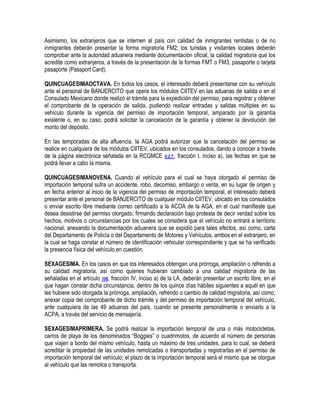 Asimismo, los extranjeros que se internen al país con calidad de inmigrantes rentistas o de no
inmigrantes deberán presentar la forma migratoria FM2; los turistas y visitantes locales deberán
comprobar ante la autoridad aduanera mediante documentación oficial, la calidad migratoria que los
acredite como extranjeros, a través de la presentación de la formas FMT o FM3, pasaporte o tarjeta
pasaporte (Passport Card).
QUINCUAGESIMAOCTAVA. En todos los casos, el interesado deberá presentarse con su vehículo
ante el personal de BANJERCITO que opera los módulos CIITEV en las aduanas de salida o en el
Consulado Mexicano donde realizó el trámite para la expedición del permiso, para registrar y obtener
el comprobante de la operación de salida, pudiendo realizar entradas y salidas múltiples en su
vehículo durante la vigencia del permiso de importación temporal, amparado por la garantía
existente o, en su caso, podrá solicitar la cancelación de la garantía y obtener la devolución del
monto del depósito.
En las temporadas de alta afluencia, la AGA podrá autorizar que la cancelación del permiso se
realice en cualquiera de los módulos CIITEV, ubicados en los consulados, dando a conocer a través
de la página electrónica señalada en la RCGMCE 4.2.7., fracción I, inciso a), las fechas en que se
podrá llevar a cabo la misma.
QUINCUAGESIMANOVENA. Cuando el vehículo para el cual se haya otorgado el permiso de
importación temporal sufra un accidente, robo, decomiso, embargo o venta, en su lugar de origen y
en fecha anterior al inicio de la vigencia del permiso de importación temporal, el interesado deberá
presentar ante el personal de BANJERCITO de cualquier módulo CIITEV, ubicado en los consulados
o enviar escrito libre mediante correo certificado a la ACOA de la AGA, en el cual manifieste que
desea desistirse del permiso otorgado, firmando declaración bajo protesta de decir verdad sobre los
hechos, motivos o circunstancias por los cuales se considera que el vehículo no entrará a territorio
nacional, anexando la documentación aduanera que se expidió para tales efectos, así como, carta
del Departamento de Policía o del Departamento de Motores y Vehículos, ambos en el extranjero, en
la cual se haga constar el número de identificación vehicular correspondiente y que se ha verificado
la presencia física del vehículo en cuestión.
SEXAGESIMA. En los casos en que los interesados obtengan una prórroga, ampliación o refrendo a
su calidad migratoria, así como quienes hubieran cambiado a una calidad migratoria de las
señaladas en el artículo 106, fracción IV, inciso a) de la LA, deberán presentar un escrito libre, en el
que hagan constar dicha circunstancia, dentro de los quince días hábiles siguientes a aquél en que
les hubiere sido otorgada la prórroga, ampliación, refrendo o cambio de calidad migratoria, así como,
anexar copia del comprobante de dicho trámite y del permiso de importación temporal del vehículo,
ante cualquiera de las 49 aduanas del país, cuando se presente personalmente o enviarlo a la
ACPA, a través del servicio de mensajería.
SEXAGESIMAPRIMERA. Se podrá realizar la importación temporal de una o más motocicletas,
carros de playa de los denominados “Boggies” o cuadrimotos, de acuerdo al número de personas
que viajen a bordo del mismo vehículo, hasta un máximo de tres unidades, para lo cual, se deberá
acreditar la propiedad de las unidades remolcadas o transportadas y registrarlas en el permiso de
importación temporal del vehículo; el plazo de la importación temporal será el mismo que se otorgue
al vehículo que las remolca o transporta.

 