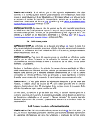 SEXAGESIMASEGUNDA. Si el vehículo que ha sido importado temporalmente sufre algún
accidente, en el cual haya quedado destruido y sea considerado como “pérdida total”, no se exigirá
el pago de las contribuciones ni de las CC aplicables, en términos del artículo 94 de la LA, así como,
se cancelará el permiso de importación correspondiente, siempre que se cumplan con las
disposiciones contenidas en los artículos 124 y 147 del RLA y en el “Manual de Procedimientos para la
Importación Temporal de Vehículos”, emitido por la AGA.
SEXAGESIMATERCERA. En caso de robo del vehículo que ha sido importado temporalmente
procederá la cancelación del permiso de importación temporal, siempre que se efectúe el pago de
las contribuciones aplicables, así como, de los aprovechamientos y otros cargos que, en su caso
procedan y se cumplan con las disposiciones contenidas en la RCGMCE 4.2.7. y en el “Manual de
Procedimientos para la Importación Temporal de Vehículos”, emitido por la AGA.
2.4.2. Vehículos de prueba
SEXAGESIMACUARTA. De conformidad con lo dispuesto en el artículo 106, fracción III, inciso d) de
la LA, se podrá efectuar la importación temporal de vehículos de prueba, siempre que la importación
se efectúe por un fabricante autorizado residente en México, dicho vehículo podrá permanecer en
territorio nacional hasta por un año.
SEXAGESIMAQUINTA. Para efecto del presente numeral, se entenderá por vehículo de prueba,
aquellos que se utilicen únicamente en la realización de exámenes para medir el buen
funcionamiento de vehículos similares al mismo o de cada una de sus partes, sin que puedan
destinarse a un uso distinto.
Asimismo, el distribuidor autorizado de vehículos de marcas extranjeras establecido en México,
podrá considerarse como fabricante autorizado, siempre que demuestre ante la SE, tal carácter,
mediante carta expedida por el fabricante extranjero correspondiente, en la que le autorice
comercializar sus vehículos en México, misma que entregará a la citada dependencia, al momento
de solicitar los permisos previos de importación de los vehículos de prueba que vaya a importar.
SEXAGESIMASEXTA. Para poder efectuar las importaciones temporales a que se refiere este
Apartado, se deberán utilizar los servicios de AA, quien deberá presentar ante la autoridad
aduanera, el pedimento con clave BE, acompañado de los permisos previos de importación de los
vehículos de prueba que vaya a importar, emitidos por la SE.
En estos casos, los vehículos a que se refiere esta norma, se deberán presentar junto con el
pedimento respectivo ante mecanismo de selección automatizado, a efecto de activarlo, conforme a
las disposiciones establecidas en el numeral 1, “Normas generales” del presente Apartado.
Asimismo, sujetándose a los controles y procedimientos establecidos en la Quinta Unidad del
presente Manual.
2.4.3. Vehículos importados en franquicia diplomática
SEXAGESIMASEPTIMA. De conformidad con lo dispuesto en el artículo 106, fracción II, inciso c) de
la LA, las misiones diplomáticas y consulares extranjeras y de las oficinas de sede o representación
de organismos internacionales, así como los funcionarios y empleados del servicio exterior

 