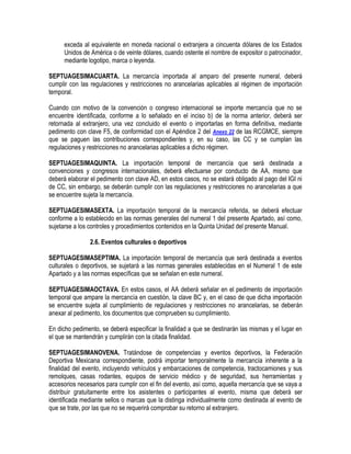 exceda al equivalente en moneda nacional o extranjera a cincuenta dólares de los Estados
Unidos de América o de veinte dólares, cuando ostente el nombre de expositor o patrocinador,
mediante logotipo, marca o leyenda.
SEPTUAGESIMACUARTA. La mercancía importada al amparo del presente numeral, deberá
cumplir con las regulaciones y restricciones no arancelarias aplicables al régimen de importación
temporal.
Cuando con motivo de la convención o congreso internacional se importe mercancía que no se
encuentre identificada, conforme a lo señalado en el inciso b) de la norma anterior, deberá ser
retornada al extranjero, una vez concluido el evento o importarlas en forma definitiva, mediante
pedimento con clave F5, de conformidad con el Apéndice 2 del Anexo 22 de las RCGMCE, siempre
que se paguen las contribuciones correspondientes y, en su caso, las CC y se cumplan las
regulaciones y restricciones no arancelarias aplicables a dicho régimen.
SEPTUAGESIMAQUINTA. La importación temporal de mercancía que será destinada a
convenciones y congresos internacionales, deberá efectuarse por conducto de AA, mismo que
deberá elaborar el pedimento con clave AD, en estos casos, no se estará obligado al pago del IGI ni
de CC, sin embargo, se deberán cumplir con las regulaciones y restricciones no arancelarias a que
se encuentre sujeta la mercancía.
SEPTUAGESIMASEXTA. La importación temporal de la mercancía referida, se deberá efectuar
conforme a lo establecido en las normas generales del numeral 1 del presente Apartado, así como,
sujetarse a los controles y procedimientos contenidos en la Quinta Unidad del presente Manual.
2.6. Eventos culturales o deportivos
SEPTUAGESIMASEPTIMA. La importación temporal de mercancía que será destinada a eventos
culturales o deportivos, se sujetará a las normas generales establecidas en el Numeral 1 de este
Apartado y a las normas específicas que se señalan en este numeral.
SEPTUAGESIMAOCTAVA. En estos casos, el AA deberá señalar en el pedimento de importación
temporal que ampare la mercancía en cuestión, la clave BC y, en el caso de que dicha importación
se encuentre sujeta al cumplimiento de regulaciones y restricciones no arancelarias, se deberán
anexar al pedimento, los documentos que comprueben su cumplimiento.
En dicho pedimento, se deberá especificar la finalidad a que se destinarán las mismas y el lugar en
el que se mantendrán y cumplirán con la citada finalidad.
SEPTUAGESIMANOVENA. Tratándose de competencias y eventos deportivos, la Federación
Deportiva Mexicana correspondiente, podrá importar temporalmente la mercancía inherente a la
finalidad del evento, incluyendo vehículos y embarcaciones de competencia, tractocamiones y sus
remolques, casas rodantes, equipos de servicio médico y de seguridad, sus herramientas y
accesorios necesarios para cumplir con el fin del evento, así como, aquella mercancía que se vaya a
distribuir gratuitamente entre los asistentes o participantes al evento, misma que deberá ser
identificada mediante sellos o marcas que la distinga individualmente como destinada al evento de
que se trate, por las que no se requerirá comprobar su retorno al extranjero.

 