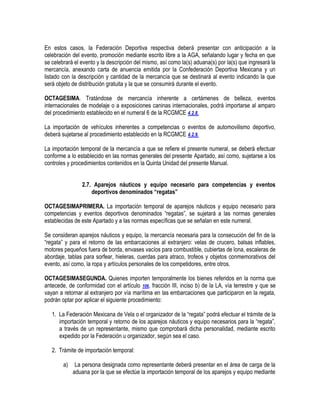 En estos casos, la Federación Deportiva respectiva deberá presentar con anticipación a la
celebración del evento, promoción mediante escrito libre a la AGA, señalando lugar y fecha en que
se celebrará el evento y la descripción del mismo, así como la(s) aduana(s) por la(s) que ingresará la
mercancía, anexando carta de anuencia emitida por la Confederación Deportiva Mexicana y un
listado con la descripción y cantidad de la mercancía que se destinará al evento indicando la que
será objeto de distribución gratuita y la que se consumirá durante el evento.
OCTAGESIMA. Tratándose de mercancía inherente a certámenes de belleza, eventos
internacionales de modelaje o a exposiciones caninas internacionales, podrá importarse al amparo
del procedimiento establecido en el numeral 6 de la RCGMCE 4.2.8.
La importación de vehículos inherentes a competencias o eventos de automovilismo deportivo,
deberá sujetarse al procedimiento establecido en la RCGMCE 4.2.9.
La importación temporal de la mercancía a que se refiere el presente numeral, se deberá efectuar
conforme a lo establecido en las normas generales del presente Apartado, así como, sujetarse a los
controles y procedimientos contenidos en la Quinta Unidad del presente Manual.
2.7. Aparejos náuticos y equipo necesario para competencias y eventos
deportivos denominados “regatas”
OCTAGESIMAPRIMERA. La importación temporal de aparejos náuticos y equipo necesario para
competencias y eventos deportivos denominados “regatas”, se sujetará a las normas generales
establecidas de este Apartado y a las normas específicas que se señalan en este numeral.
Se consideran aparejos náuticos y equipo, la mercancía necesaria para la consecución del fin de la
“regata” y para el retorno de las embarcaciones al extranjero: velas de crucero, balsas inflables,
motores pequeños fuera de borda, envases vacíos para combustible, cubiertas de lona, escaleras de
abordaje, tablas para sorfear, hieleras, cuerdas para atraco, trofeos y objetos conmemorativos del
evento, así como, la ropa y artículos personales de los competidores, entre otros.
OCTAGESIMASEGUNDA. Quienes importen temporalmente los bienes referidos en la norma que
antecede, de conformidad con el artículo 106, fracción III, inciso b) de la LA, vía terrestre y que se
vayan a retornar al extranjero por vía marítima en las embarcaciones que participaron en la regata,
podrán optar por aplicar el siguiente procedimiento:
1. La Federación Mexicana de Vela o el organizador de la “regata” podrá efectuar el trámite de la
importación temporal y retorno de los aparejos náuticos y equipo necesarios para la “regata”,
a través de un representante, mismo que comprobará dicha personalidad, mediante escrito
expedido por la Federación u organizador, según sea el caso.
2. Trámite de importación temporal:
a)

La persona designada como representante deberá presentar en el área de carga de la
aduana por la que se efectúe la importación temporal de los aparejos y equipo mediante

 
