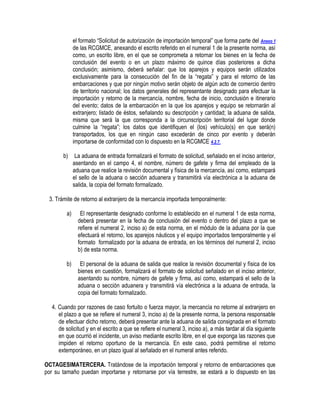 el formato “Solicitud de autorización de importación temporal” que forma parte del Anexo 1
de las RCGMCE, anexando el escrito referido en el numeral 1 de la presente norma, así
como, un escrito libre, en el que se comprometa a retornar los bienes en la fecha de
conclusión del evento o en un plazo máximo de quince días posteriores a dicha
conclusión; asimismo, deberá señalar: que los aparejos y equipos serán utilizados
exclusivamente para la consecución del fin de la “regata” y para el retorno de las
embarcaciones y que por ningún motivo serán objeto de algún acto de comercio dentro
de territorio nacional; los datos generales del representante designado para efectuar la
importación y retorno de la mercancía, nombre, fecha de inicio, conclusión e itinerario
del evento; datos de la embarcación en la que los aparejos y equipo se retornarán al
extranjero; listado de éstos, señalando su descripción y cantidad; la aduana de salida,
misma que será la que corresponda a la circunscripción territorial del lugar donde
culmine la “regata”; los datos que identifiquen el (los) vehículo(s) en que será(n)
transportados, los que en ningún caso excederán de cinco por evento y deberán
importarse de conformidad con lo dispuesto en la RCGMCE 4.2.7.
b)

La aduana de entrada formalizará el formato de solicitud, señalado en el inciso anterior,
asentando en el campo 4, el nombre, número de gafete y firma del empleado de la
aduana que realice la revisión documental y física de la mercancía, así como, estampará
el sello de la aduana o sección aduanera y transmitirá vía electrónica a la aduana de
salida, la copia del formato formalizado.

3. Trámite de retorno al extranjero de la mercancía importada temporalmente:
a)

El representante designado conforme lo establecido en el numeral 1 de esta norma,
deberá presentar en la fecha de conclusión del evento o dentro del plazo a que se
refiere el numeral 2, inciso a) de esta norma, en el módulo de la aduana por la que
efectuará el retorno, los aparejos náuticos y el equipo importados temporalmente y el
formato formalizado por la aduana de entrada, en los términos del numeral 2, inciso
b) de esta norma.

b)

El personal de la aduana de salida que realice la revisión documental y física de los
bienes en cuestión, formalizará el formato de solicitud señalado en el inciso anterior,
asentando su nombre, número de gafete y firma, así como, estampará el sello de la
aduana o sección aduanera y transmitirá vía electrónica a la aduana de entrada, la
copia del formato formalizado.

4. Cuando por razones de caso fortuito o fuerza mayor, la mercancía no retorne al extranjero en
el plazo a que se refiere el numeral 3, inciso a) de la presente norma, la persona responsable
de efectuar dicho retorno, deberá presentar ante la aduana de salida consignada en el formato
de solicitud y en el escrito a que se refiere el numeral 3, inciso a), a más tardar al día siguiente
en que ocurrió el incidente, un aviso mediante escrito libre, en el que exponga las razones que
impiden el retorno oportuno de la mercancía. En este caso, podrá permitirse el retorno
extemporáneo, en un plazo igual al señalado en el numeral antes referido.
OCTAGESIMATERCERA. Tratándose de la importación temporal y retorno de embarcaciones que
por su tamaño puedan importarse y retornarse por vía terrestre, se estará a lo dispuesto en las

 