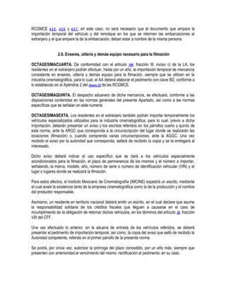 RCGMCE 4.2.5., 4.2.6. y 4.2.7., en este caso, no será necesario que el documento que ampare la
importación temporal del vehículo y del remolque en los que se retornen las embarcaciones al
extranjero y el que ampare la de la embarcación, deban estar a nombre de la misma persona.
2.8. Enseres, utilería y demás equipo necesario para la filmación
OCTAGESIMACUARTA. De conformidad con el artículo 106, fracción III, inciso c) de la LA, los
residentes en el extranjero podrán efectuar, hasta por un año, la importación temporal de mercancía
consistente en enseres, utilería y demás equipo para la filmación, siempre que se utilicen en la
industria cinematográfica, para lo cual, el AA deberá elaborar el pedimento con clave BD, conforme a
lo establecido en el Apéndice 2 del Anexo 22 de las RCGMCE.
OCTAGESIMAQUINTA. El despacho aduanero de dicha mercancía, se efectuará, conforme a las
disposiciones contenidas en las normas generales del presente Apartado, así como a las normas
específicas que se señalan en este numeral.
OCTAGESIMASEXTA. Los residentes en el extranjero también podrán importar temporalmente los
vehículos especializados utilizados para la industria cinematográfica, para lo cual, previo a dicha
importación, deberán presentar un aviso y los escritos referidos en los párrafos cuarto y quinto de
esta norma, ante la ARGC que corresponda a la circunscripción del lugar donde se realizarán las
locaciones (filmación) o, cuando comprenda varias circunscripciones, ante la AGGC. Una vez
recibido el aviso por la autoridad que corresponda, sellará de recibido la copia y se la entregará al
interesado.
Dicho aviso deberá indicar el uso específico que se dará a los vehículos especialmente
acondicionados para la filmación, el plazo de permanencia de los mismos y el número a importar,
señalando, la marca, modelo, año, número de serie o número de identificación vehicular (VIN) y el
lugar o lugares donde se realizará la filmación.
Para estos efectos, el Instituto Mexicano de Cinematografía (IMCINE) expedirá un escrito, mediante
el cual avale la existencia tanto de la empresa cinematográfica como la de la producción y el nombre
del productor responsable.
Asimismo, un residente en territorio nacional deberá emitir un escrito, en el cual declare que asume
la responsabilidad solidaria de los créditos fiscales que lleguen a causarse en el caso de
incumplimiento de la obligación de retornar dichos vehículos, en los términos del artículo 26, fracción
VIII del CFF.
Una vez efectuado lo anterior, en la aduana de entrada de los vehículos referidos, se deberá
presentar el pedimento de importación temporal, así como, la copia del aviso que selló de recibido la
Autoridad competente, referido en el primer párrafo de la presente norma.
Se podrá, por única vez, autorizar la prórroga del plazo concedido, por un año más, siempre que
presenten con anterioridad al vencimiento del mismo, rectificación al pedimento, en su caso.

 