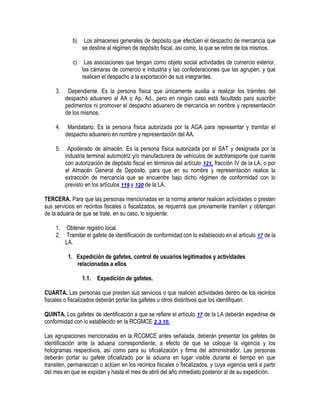 b)

Los almacenes generales de depósito que efectúen el despacho de mercancía que
se destine al régimen de depósito fiscal, así como, la que se retire de los mismos.

c)

Las asociaciones que tengan como objeto social actividades de comercio exterior,
las cámaras de comercio e industria y las confederaciones que las agrupen, y que
realicen el despacho a la exportación de sus integrantes.

3.

Dependiente. Es la persona física que únicamente auxilia a realizar los trámites del
despacho aduanero al AA o Ap. Ad., pero en ningún caso está facultado para suscribir
pedimentos ni promover el despacho aduanero de mercancía en nombre y representación
de los mismos.

4.

Mandatario. Es la persona física autorizada por la AGA para representar y tramitar el
despacho aduanero en nombre y representación del AA.

5.

Apoderado de almacén. Es la persona física autorizada por el SAT y designada por la
industria terminal automotriz y/o manufacturera de vehículos de autotransporte que cuente
con autorización de depósito fiscal en términos del artículo 121, fracción IV de la LA, o por
el Almacén General de Depósito, para que en su nombre y representación realice la
extracción de mercancía que se encuentre bajo dicho régimen de conformidad con lo
previsto en los artículos 119 y 120 de la LA.

TERCERA. Para que las personas mencionadas en la norma anterior realicen actividades o presten
sus servicios en recintos fiscales o fiscalizados, se requerirá que previamente tramiten y obtengan
de la aduana de que se trate, en su caso, lo siguiente:
1.
2.

Obtener registro local.
Tramitar el gafete de identificación de conformidad con lo establecido en el artículo 17 de la
LA.
1. Expedición de gafetes, control de usuarios legitimados y actividades
relacionadas a ellos
1.1.

Expedición de gafetes.

CUARTA. Las personas que presten sus servicios o que realicen actividades dentro de los recintos
fiscales o fiscalizados deberán portar los gafetes u otros distintivos que los identifiquen.
QUINTA. Los gafetes de identificación a que se refiere el artículo 17 de la LA deberán expedirse de
conformidad con lo establecido en la RCGMCE 2.3.10.
Las agrupaciones mencionadas en la RCGMCE antes señalada, deberán presentar los gafetes de
identificación ante la aduana correspondiente, a efecto de que se coloque la vigencia y los
hologramas respectivos, así como para su oficialización y firma del administrador. Las personas
deberán portar su gafete oficializado por la aduana en lugar visible durante el tiempo en que
transiten, permanezcan o actúen en los recintos fiscales o fiscalizados, y cuya vigencia será a partir
del mes en que se expidan y hasta el mes de abril del año inmediato posterior al de su expedición.

 