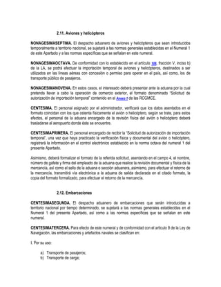 2.11. Aviones y helicópteros
NONAGESIMASEPTIMA. El despacho aduanero de aviones y helicópteros que sean introducidos
temporalmente a territorio nacional, se sujetará a las normas generales establecidas en el Numeral 1
de este Apartado y a las normas específicas que se señalan en este numeral.
NONAGESIMAOCTAVA. De conformidad con lo establecido en el artículo 106, fracción V, inciso b)
de la LA, se podrá efectuar la importación temporal de aviones y helicópteros, destinados a ser
utilizados en las líneas aéreas con concesión o permiso para operar en el país, así como, los de
transporte público de pasajeros.
NONAGESIMANOVENA. En estos casos, el interesado deberá presentar ante la aduana por la cual
pretenda llevar a cabo la operación de comercio exterior, el formato denominado “Solicitud de
autorización de importación temporal” contenido en el Anexo 1 de las RCGMCE.
CENTESIMA. El personal asignado por el administrador, verificará que los datos asentados en el
formato coincidan con los que ostenta físicamente el avión o helicóptero, según se trate, para estos
efectos, el personal de la aduana encargado de la revisión física del avión o helicóptero deberá
trasladarse al aeropuerto donde éste se encuentre.
CENTESIMAPRIMERA. El personal encargado de recibir la “Solicitud de autorización de importación
temporal”, una vez que haya practicado la verificación física y documental del avión o helicóptero,
registrará la información en el control electrónico establecido en la norma octava del numeral 1 del
presente Apartado.
Asimismo, deberá formalizar el formato de la referida solicitud, asentando en el campo 4, el nombre,
número de gafete y firma del empleado de la aduana que realice la revisión documental y física de la
mercancía, así como el sello de la aduana o sección aduanera, asimismo, para efectuar el retorno de
la mercancía, transmitirá vía electrónica a la aduana de salida declarada en el citado formato, la
copia del formato formalizado, para efectuar el retorno de la mercancía.
2.12. Embarcaciones
CENTESIMASEGUNDA. El despacho aduanero de embarcaciones que serán introducidas a
territorio nacional por tiempo determinado, se sujetará a las normas generales establecidas en el
Numeral 1 del presente Apartado, así como a las normas específicas que se señalan en este
numeral.
CENTESIMATERCERA. Para efecto de este numeral y de conformidad con el artículo 9 de la Ley de
Navegación, las embarcaciones y artefactos navales se clasifican en:
I. Por su uso:
a) Transporte de pasajeros;
b) Transporte de carga;

 