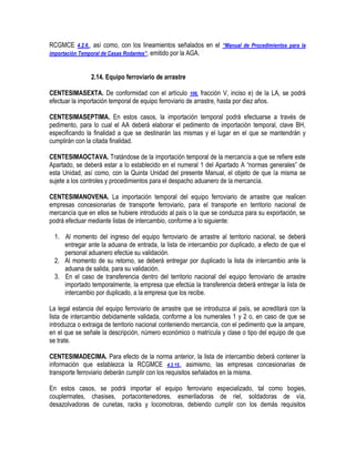 RCGMCE 4.2.6., así como, con los lineamientos señalados en el “Manual de Procedimientos para la
importación Temporal de Casas Rodantes”, emitido por la AGA.
2.14. Equipo ferroviario de arrastre
CENTESIMASEXTA. De conformidad con el artículo 106, fracción V, inciso e) de la LA, se podrá
efectuar la importación temporal de equipo ferroviario de arrastre, hasta por diez años.
CENTESIMASEPTIMA. En estos casos, la importación temporal podrá efectuarse a través de
pedimento, para lo cual el AA deberá elaborar el pedimento de importación temporal, clave BH,
especificando la finalidad a que se destinarán las mismas y el lugar en el que se mantendrán y
cumplirán con la citada finalidad.
CENTESIMAOCTAVA. Tratándose de la importación temporal de la mercancía a que se refiere este
Apartado, se deberá estar a lo establecido en el numeral 1 del Apartado A “normas generales” de
esta Unidad, así como, con la Quinta Unidad del presente Manual, el objeto de que la misma se
sujete a los controles y procedimientos para el despacho aduanero de la mercancía.
CENTESIMANOVENA. La importación temporal del equipo ferroviario de arrastre que realicen
empresas concesionarias de transporte ferroviario, para el transporte en territorio nacional de
mercancía que en ellos se hubiere introducido al país o la que se conduzca para su exportación, se
podrá efectuar mediante listas de intercambio, conforme a lo siguiente:
1. Al momento del ingreso del equipo ferroviario de arrastre al territorio nacional, se deberá
entregar ante la aduana de entrada, la lista de intercambio por duplicado, a efecto de que el
personal aduanero efectúe su validación.
2. Al momento de su retorno, se deberá entregar por duplicado la lista de intercambio ante la
aduana de salida, para su validación.
3. En el caso de transferencia dentro del territorio nacional del equipo ferroviario de arrastre
importado temporalmente, la empresa que efectúa la transferencia deberá entregar la lista de
intercambio por duplicado, a la empresa que los recibe.
La legal estancia del equipo ferroviario de arrastre que se introduzca al país, se acreditará con la
lista de intercambio debidamente validada, conforme a los numerales 1 y 2 o, en caso de que se
introduzca o extraiga de territorio nacional conteniendo mercancía, con el pedimento que la ampare,
en el que se señale la descripción, número económico o matrícula y clase o tipo del equipo de que
se trate.
CENTESIMADECIMA. Para efecto de la norma anterior, la lista de intercambio deberá contener la
información que establezca la RCGMCE 4.2.15., asimismo, las empresas concesionarias de
transporte ferroviario deberán cumplir con los requisitos señalados en la misma.
En estos casos, se podrá importar el equipo ferroviario especializado, tal como bogies,
couplermates, chasises, portacontenedores, esmeriladoras de riel, soldadoras de vía,
desazolvadoras de cunetas, racks y locomotoras, debiendo cumplir con los demás requisitos

 
