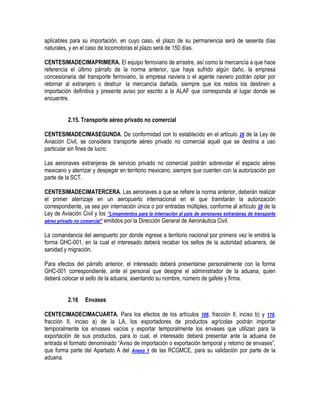 aplicables para su importación, en cuyo caso, el plazo de su permanencia será de sesenta días
naturales, y en el caso de locomotoras el plazo será de 150 días.
CENTESIMADECIMAPRIMERA. El equipo ferroviario de arrastre, así como la mercancía a que hace
referencia el último párrafo de la norma anterior, que haya sufrido algún daño, la empresa
concesionaria del transporte ferroviario, la empresa naviera o el agente naviero podrán optar por
retornar al extranjero o destruir la mercancía dañada, siempre que los restos los destinen a
importación definitiva y presente aviso por escrito a la ALAF que corresponda al lugar donde se
encuentre.
2.15. Transporte aéreo privado no comercial
CENTESIMADECIMASEGUNDA. De conformidad con lo establecido en el artículo 28 de la Ley de
Aviación Civil, se considera transporte aéreo privado no comercial aquél que se destina a uso
particular sin fines de lucro.
Las aeronaves extranjeras de servicio privado no comercial podrán sobrevolar el espacio aéreo
mexicano y aterrizar y despegar en territorio mexicano, siempre que cuenten con la autorización por
parte de la SCT.
CENTESIMADECIMATERCERA. Las aeronaves a que se refiere la norma anterior, deberán realizar
el primer aterrizaje en un aeropuerto internacional en el que tramitarán la autorización
correspondiente, ya sea por internación única o por entradas múltiples, conforme al artículo 29 de la
Ley de Aviación Civil y los “Lineamientos para la internación al país de aeronaves extranjeras de transporte
aéreo privado no comercial” emitidos por la Dirección General de Aeronáutica Civil.
La comandancia del aeropuerto por donde ingrese a territorio nacional por primera vez le emitirá la
forma GHC-001, en la cual el interesado deberá recabar los sellos de la autoridad aduanera, de
sanidad y migración.
Para efectos del párrafo anterior, el interesado deberá presentarse personalmente con la forma
GHC-001 correspondiente, ante el personal que designe el administrador de la aduana, quien
deberá colocar el sello de la aduana, asentando su nombre, número de gafete y firma.
2.16

Envases

CENTECIMADECIMACUARTA. Para los efectos de los artículos 106, fracción II, inciso b) y 116,
fracción II, inciso a) de la LA, los exportadores de productos agrícolas podrán importar
temporalmente los envases vacíos y exportar temporalmente los envases que utilizan para la
exportación de sus productos, para lo cual, el interesado deberá presentar ante la aduana de
entrada el formato denominado “Aviso de importación o exportación temporal y retorno de envases”,
que forma parte del Apartado A del Anexo 1 de las RCGMCE, para su validación por parte de la
aduana.

 