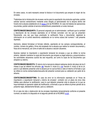 En estos casos, no será necesario anexar la factura ni el documento que ampare el origen de los
envases.
Tratándose de la introducción de envases vacíos para la exportación de productos agrícolas, podrán
solicitar servicio extraordinario mediante aviso dirigido al administrador de la aduana dentro del
horario de la aduana establecido en el Anexo 4 de las RCGMCE. En caso de tratarse de operaciones
recurrentes, podrán solicitar el servicio extraordinario presentando un aviso mensual.
CENTECIMADECIMAQUINTA. El personal asignado por el administrador, verificará que la cantidad
y descripción de los envases asentados en el formato coincidan con los que se presenten
físicamente; una vez que haya practicado la verificación física y documental, registrará la
información en el control electrónico establecido en la norma octava del numeral 1 del presente
Apartado.
Asimismo, deberá formalizar el formato referido, asentando en los campos correspondientes, el
nombre, número de gafete y firma del empleado de la aduana que realice la revisión documental y
física de la mercancía, así como el sello de la aduana o sección aduanera.
Quienes realicen la importación o exportación temporal de envases a que se refiere la norma
anterior, deberán mantener la copia del documento que ampare su legal estancia y proporcionarla a
las autoridades aduaneras cuando les sea requerido, así como la copia de los documentos que
amparen su retorno.
CENTECIMADECIMASEXTA. El retorno de la mercancía deberá realizarse dentro del plazo de los 6
meses a que se refieren los artículos 106, fracción II, inciso b) y 116, fracción II, inciso a) de la LA,
para lo cual deberán presentar ante la aduana por la cual se lleve a cabo el retorno el formato a que
se refiere la norma centecimadecimacuarta del presente numeral para su validación por parte de la
aduana.
CENTECIMADECIMASEPTIMA. En caso de error en la información asentada en el “Aviso de
importación o exportación temporal y retorno de envases”, contarán con un plazo de cinco días
hábiles para efectuar la rectificación, para lo cual deberán presentar ante la aduana en la que se
haya tramitado la operación objeto de rectificación, el formato a que se refiere el primer párrafo de la
presente regla, debidamente llenado, para su validación.
En el caso de robo o destrucción de los envases importados temporalmente conforme al presente
numeral, se estará a lo dispuesto en el segundo párrafo de la RCGMCE 3.1.27.

 