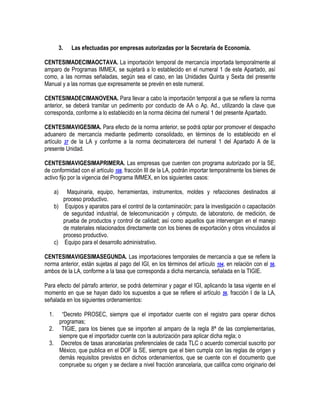 3.

Las efectuadas por empresas autorizadas por la Secretaría de Economía.

CENTESIMADECIMAOCTAVA. La importación temporal de mercancía importada temporalmente al
amparo de Programas IMMEX, se sujetará a lo establecido en el numeral 1 de este Apartado, así
como, a las normas señaladas, según sea el caso, en las Unidades Quinta y Sexta del presente
Manual y a las normas que expresamente se prevén en este numeral.
CENTESIMADECIMANOVENA. Para llevar a cabo la importación temporal a que se refiere la norma
anterior, se deberá tramitar un pedimento por conducto de AA o Ap. Ad., utilizando la clave que
corresponda, conforme a lo establecido en la norma décima del numeral 1 del presente Apartado.
CENTESIMAVIGESIMA. Para efecto de la norma anterior, se podrá optar por promover el despacho
aduanero de mercancía mediante pedimento consolidado, en términos de lo establecido en el
artículo 37 de la LA y conforme a la norma decimatercera del numeral 1 del Apartado A de la
presente Unidad.
CENTESIMAVIGESIMAPRIMERA. Las empresas que cuenten con programa autorizado por la SE,
de conformidad con el artículo 108, fracción III de la LA, podrán importar temporalmente los bienes de
activo fijo por la vigencia del Programa IMMEX, en los siguientes casos:
a)

Maquinaria, equipo, herramientas, instrumentos, moldes y refacciones destinados al
proceso productivo.
b) Equipos y aparatos para el control de la contaminación; para la investigación o capacitación
de seguridad industrial, de telecomunicación y cómputo, de laboratorio, de medición, de
prueba de productos y control de calidad; así como aquellos que intervengan en el manejo
de materiales relacionados directamente con los bienes de exportación y otros vinculados al
proceso productivo.
c) Equipo para el desarrollo administrativo.
CENTESIMAVIGESIMASEGUNDA. Las importaciones temporales de mercancía a que se refiere la
norma anterior, están sujetas al pago del IGI, en los términos del artículo 104, en relación con el 56,
ambos de la LA, conforme a la tasa que corresponda a dicha mercancía, señalada en la TIGIE.
Para efecto del párrafo anterior, se podrá determinar y pagar el IGI, aplicando la tasa vigente en el
momento en que se hayan dado los supuestos a que se refiere el artículo 56, fracción I de la LA,
señalada en los siguientes ordenamientos:
1.

“Decreto PROSEC, siempre que el importador cuente con el registro para operar dichos
programas;
2. TIGIE, para los bienes que se importen al amparo de la regla 8ª de las complementarias,
siempre que el importador cuente con la autorización para aplicar dicha regla; o
3. Decretos de tasas arancelarias preferenciales de cada TLC o acuerdo comercial suscrito por
México, que publica en el DOF la SE, siempre que el bien cumpla con las reglas de origen y
demás requisitos previstos en dichos ordenamientos, que se cuente con el documento que
compruebe su origen y se declare a nivel fracción arancelaria, que califica como originario del

 