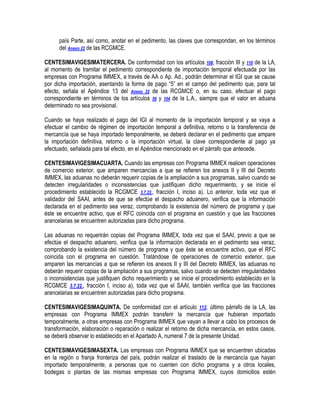 país Parte, así como, anotar en el pedimento, las claves que correspondan, en los términos
del Anexo 22 de las RCGMCE.
CENTESIMAVIGESIMATERCERA. De conformidad con los artículos 108, fracción III y 110 de la LA,
al momento de tramitar el pedimento correspondiente de importación temporal efectuada por las
empresas con Programa IMMEX, a través de AA o Ap. Ad., podrán determinar el IGI que se cause
por dicha importación, asentando la forma de pago “5” en el campo del pedimento que, para tal
efecto, señala el Apéndice 13 del Anexo 22 de las RCGMCE o, en su caso, efectuar el pago
correspondiente en términos de los artículos 56 y 104 de la L.A., siempre que el valor en aduana
determinado no sea provisional.
Cuando se haya realizado el pago del IGI al momento de la importación temporal y se vaya a
efectuar el cambio de régimen de importación temporal a definitiva, retorno o la transferencia de
mercancía que se haya importado temporalmente, se deberá declarar en el pedimento que ampare
la importación definitiva, retorno o la importación virtual, la clave correspondiente al pago ya
efectuado, señalada para tal efecto, en el Apéndice mencionado en el párrafo que antecede.
CENTESIMAVIGESIMACUARTA. Cuando las empresas con Programa IMMEX realicen operaciones
de comercio exterior, que amparen mercancías a que se refieren los anexos II y III del Decreto
IMMEX, las aduanas no deberán requerir copias de la ampliación a sus programas, salvo cuando se
detecten irregularidades o inconsistencias que justifiquen dicho requerimiento, y se inicie el
procedimiento establecido la RCGMCE 3.7.22., fracción I, inciso a). Lo anterior, toda vez que el
validador del SAAI, antes de que se efectúe el despacho aduanero, verifica que la información
declarada en el pedimento sea veraz, comprobando la existencia del número de programa y que
éste se encuentre activo, que el RFC coincida con el programa en cuestión y que las fracciones
arancelarias se encuentren autorizadas para dicho programa.
Las aduanas no requerirán copias del Programa IMMEX, toda vez que el SAAI, previo a que se
efectúe el despacho aduanero, verifica que la información declarada en el pedimento sea veraz,
comprobando la existencia del número de programa y que éste se encuentre activo, que el RFC
coincida con el programa en cuestión. Tratándose de operaciones de comercio exterior, que
amparen las mercancías a que se refieren los anexos II y III del Decreto IMMEX, las aduanas no
deberán requerir copias de la ampliación a sus programas, salvo cuando se detecten irregularidades
o inconsistencias que justifiquen dicho requerimiento y se inicie el procedimiento establecido en la
RCGMCE 3.7.22., fracción I, inciso a), toda vez que el SAAI, también verifica que las fracciones
arancelarias se encuentren autorizadas para dicho programa.
CENTESIMAVIGESIMAQUINTA. De conformidad con el artículo 112, último párrafo de la LA, las
empresas con Programa IMMEX podrán transferir la mercancía que hubieran importado
temporalmente, a otras empresas con Programa IMMEX que vayan a llevar a cabo los procesos de
transformación, elaboración o reparación o realizar el retorno de dicha mercancía, en estos casos,
se deberá observar lo establecido en el Apartado A, numeral 7 de la presente Unidad.
CENTESIMAVIGESIMASEXTA. Las empresas con Programa IMMEX que se encuentren ubicadas
en la región o franja fronteriza del país, podrán realizar el traslado de la mercancía que hayan
importado temporalmente, a personas que no cuenten con dicho programa y a otros locales,
bodegas o plantas de las mismas empresas con Programa IMMEX, cuyos domicilios estén

 