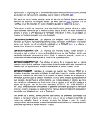 registrados en su programa y que se encuentren ubicadas en el resto del territorio nacional, siempre
que cumplan con el procedimiento establecido, para tal efecto en la RCGMCE 4.3.7.
Para efecto del párrafo anterior, se deberá enviar vía electrónica al SAAI el “Aviso de traslado de
mercancía de empresas con Programa IMMEX” que forma parte del Anexo 1 Apartado A de las
RCGMCE, el cual deberá cumplir con las especificaciones que para tal efecto emita la AGCTI.
Dicha mercancía tendrá que presentarse con el aviso referido, ante la garita de salida de la franja o
región fronteriza, a efecto de que el personal aduanero efectúe la lectura del código de barras que
presente el aviso y el SAAI despliegue la información contenida en el mismo, la cual deberá ser
cotejada con los datos declarados en el aviso de traslado.
CENTESIMAVIGESIMASEPTIMA. Las empresas con Programa IMMEX podrán enajenar la
mercancía que hubieren importado temporalmente para su elaboración, transformación o reparación,
siempre que cumplan con el procedimiento establecido en la RCGMCE 5.2.2., y se observe lo
establecido en el Apartado A, numeral 7 de esta Unidad.
CENTESIMAVIGESIMAOCTAVA. Las empresas con Programa IMMEX podrán transferir la
mercancía a que se refiere la norma centesimadecimanovena de este Apartado, siempre que
tramiten los pedimentos que amparen el retorno virtual y la importación temporal y cumplan con el
procedimiento establecido en el Apartado A, numeral 7 de la presente Unidad.
CENTESIMAVIGESIMANOVENA. Para efectuar el retorno de la mercancía que se hubiera
importado temporalmente para llevar a cabo procesos de transformación, elaboración o reparación, se
deberá cumplir con el procedimiento establecido en el Apartado B, numeral 7 de esta Unidad.
CENTESIMATRIGESIMA. Tratándose de empresas que cuenten con Programa IMMEX en la
modalidad de servicios para realizar actividades de clasificación, inspección, prueba o verificación de
mercancías o servicios de subcontratación de procesos de negocio, basados en tecnologías de la
información, que introduzcan o extraigan del territorio nacional, formas impresas que representen un
título cobrable o de valor fuera de territorio nacional, que no deban pagarse en México o que no se
haya pactado de modo expreso que el acto que en ellos se consigna se rija por la ley mexicana, al
amparo del programa, bajo las fracciones arancelarias 4907.00.99, 4911.10.99, 4911.99.02 y
4911.99.99, podrán tramitar en forma semanal un pedimento consolidado que ampare la importación
temporal o el retorno en su caso, de las citadas formas impresas, de conformidad con lo establecido en
los artículos 37 de la Ley Aduanera y 58 de su Reglamento.
Para efectos de lo anterior, deberán presentar cada semana los pedimentos consolidados que
amparen la importación temporal o el retorno en su caso, en los que se hagan constar todas las
operaciones realizadas durante la semana, anexando las facturas o notas de remisión
correspondientes por cada remesa; el valor unitario señalado en dichas facturas o notas de remisión,
podrá ser el equivalente en moneda nacional a un dólar.

 