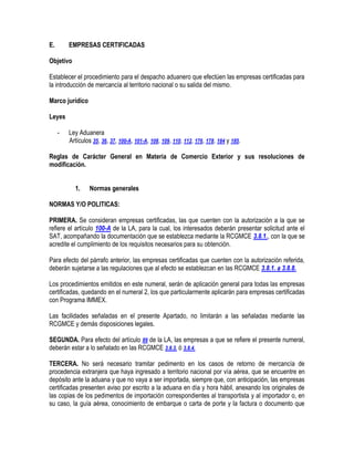 E.

EMPRESAS CERTIFICADAS

Objetivo
Establecer el procedimiento para el despacho aduanero que efectúen las empresas certificadas para
la introducción de mercancía al territorio nacional o su salida del mismo.
Marco jurídico
Leyes
-

Ley Aduanera
Artículos 35, 36, 37, 100-A, 101-A, 108, 109, 110, 112, 176, 178, 184 y 185.

Reglas de Carácter General en Materia de Comercio Exterior y sus resoluciones de
modificación.
1.

Normas generales

NORMAS Y/O POLITICAS:
PRIMERA. Se consideran empresas certificadas, las que cuenten con la autorización a la que se
refiere el artículo 100-A de la LA, para la cual, los interesados deberán presentar solicitud ante el
SAT, acompañando la documentación que se establezca mediante la RCGMCE 3.8.1., con la que se
acredite el cumplimiento de los requisitos necesarios para su obtención.
Para efecto del párrafo anterior, las empresas certificadas que cuenten con la autorización referida,
deberán sujetarse a las regulaciones que al efecto se establezcan en las RCGMCE 3.8.1. a 3.8.8.
Los procedimientos emitidos en este numeral, serán de aplicación general para todas las empresas
certificadas, quedando en el numeral 2, los que particularmente aplicarán para empresas certificadas
con Programa IMMEX.
Las facilidades señaladas en el presente Apartado, no limitarán a las señaladas mediante las
RCGMCE y demás disposiciones legales.
SEGUNDA. Para efecto del artículo 89 de la LA, las empresas a que se refiere el presente numeral,
deberán estar a lo señalado en las RCGMCE 3.8.3. ó 3.8.4.
TERCERA. No será necesario tramitar pedimento en los casos de retorno de mercancía de
procedencia extranjera que haya ingresado a territorio nacional por vía aérea, que se encuentre en
depósito ante la aduana y que no vaya a ser importada, siempre que, con anticipación, las empresas
certificadas presenten aviso por escrito a la aduana en día y hora hábil, anexando los originales de
las copias de los pedimentos de importación correspondientes al transportista y al importador o, en
su caso, la guía aérea, conocimiento de embarque o carta de porte y la factura o documento que

 
