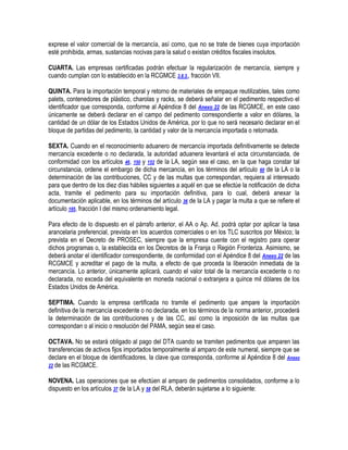 exprese el valor comercial de la mercancía, así como, que no se trate de bienes cuya importación
esté prohibida, armas, sustancias nocivas para la salud o existan créditos fiscales insolutos.
CUARTA. Las empresas certificadas podrán efectuar la regularización de mercancía, siempre y
cuando cumplan con lo establecido en la RCGMCE 3.8.3., fracción VII.
QUINTA. Para la importación temporal y retorno de materiales de empaque reutilizables, tales como
palets, contenedores de plástico, charolas y racks, se deberá señalar en el pedimento respectivo el
identificador que corresponda, conforme al Apéndice 8 del Anexo 22 de las RCGMCE, en este caso
únicamente se deberá declarar en el campo del pedimento correspondiente a valor en dólares, la
cantidad de un dólar de los Estados Unidos de América, por lo que no será necesario declarar en el
bloque de partidas del pedimento, la cantidad y valor de la mercancía importada o retornada.
SEXTA. Cuando en el reconocimiento aduanero de mercancía importada definitivamente se detecte
mercancía excedente o no declarada, la autoridad aduanera levantará el acta circunstanciada, de
conformidad con los artículos 46, 150 y 152 de la LA, según sea el caso, en la que haga constar tal
circunstancia, ordene el embargo de dicha mercancía, en los términos del artículo 60 de la LA o la
determinación de las contribuciones, CC y de las multas que correspondan, requiera al interesado
para que dentro de los diez días hábiles siguientes a aquél en que se efectúe la notificación de dicha
acta, tramite el pedimento para su importación definitiva, para lo cual, deberá anexar la
documentación aplicable, en los términos del artículo 36 de la LA y pagar la multa a que se refiere el
artículo 185, fracción I del mismo ordenamiento legal.
Para efecto de lo dispuesto en el párrafo anterior, el AA o Ap. Ad. podrá optar por aplicar la tasa
arancelaria preferencial, prevista en los acuerdos comerciales o en los TLC suscritos por México; la
prevista en el Decreto de PROSEC, siempre que la empresa cuente con el registro para operar
dichos programas o, la establecida en los Decretos de la Franja o Región Fronteriza. Asimismo, se
deberá anotar el identificador correspondiente, de conformidad con el Apéndice 8 del Anexo 22 de las
RCGMCE y acreditar el pago de la multa, a efecto de que proceda la liberación inmediata de la
mercancía. Lo anterior, únicamente aplicará, cuando el valor total de la mercancía excedente o no
declarada, no exceda del equivalente en moneda nacional o extranjera a quince mil dólares de los
Estados Unidos de América.
SEPTIMA. Cuando la empresa certificada no tramite el pedimento que ampare la importación
definitiva de la mercancía excedente o no declarada, en los términos de la norma anterior, procederá
la determinación de las contribuciones y de las CC, así como la imposición de las multas que
correspondan o al inicio o resolución del PAMA, según sea el caso.
OCTAVA. No se estará obligado al pago del DTA cuando se tramiten pedimentos que amparen las
transferencias de activos fijos importados temporalmente al amparo de este numeral, siempre que se
declare en el bloque de identificadores, la clave que corresponda, conforme al Apéndice 8 del Anexo
22 de las RCGMCE.
NOVENA. Las operaciones que se efectúen al amparo de pedimentos consolidados, conforme a lo
dispuesto en los artículos 37 de la LA y 58 del RLA, deberán sujetarse a lo siguiente:

 