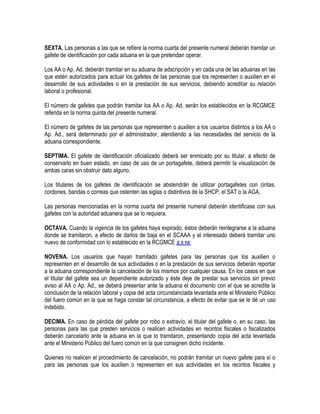 SEXTA. Las personas a las que se refiere la norma cuarta del presente numeral deberán tramitar un
gafete de identificación por cada aduana en la que pretendan operar.
Los AA o Ap. Ad. deberán tramitar en su aduana de adscripción y en cada una de las aduanas en las
que estén autorizados para actuar los gafetes de las personas que los representen o auxilien en el
desarrollo de sus actividades o en la prestación de sus servicios, debiendo acreditar su relación
laboral o profesional.
El número de gafetes que podrán tramitar los AA o Ap. Ad. serán los establecidos en la RCGMCE
referida en la norma quinta del presente numeral.
El número de gafetes de las personas que representen o auxilien a los usuarios distintos a los AA o
Ap. Ad., será determinado por el administrador, atendiendo a las necesidades del servicio de la
aduana correspondiente.
SEPTIMA. El gafete de identificación oficializado deberá ser enmicado por su titular, a efecto de
conservarlo en buen estado, en caso de uso de un portagafete, deberá permitir la visualización de
ambas caras sin obstruir dato alguno.
Los titulares de los gafetes de identificación se abstendrán de utilizar portagafetes con cintas,
cordones, bandas o correas que ostenten las siglas o distintivos de la SHCP, el SAT o la AGA.
Las personas mencionadas en la norma cuarta del presente numeral deberán identificase con sus
gafetes con la autoridad aduanera que se lo requiera.
OCTAVA. Cuando la vigencia de los gafetes haya expirado, éstos deberán reintegrarse a la aduana
donde se tramitaron, a efecto de darlos de baja en el SCAAA y el interesado deberá tramitar uno
nuevo de conformidad con lo establecido en la RCGMCE 2.3.10.
NOVENA. Los usuarios que hayan tramitado gafetes para las personas que los auxilien o
representen en el desarrollo de sus actividades o en la prestación de sus servicios deberán reportar
a la aduana correspondiente la cancelación de los mismos por cualquier causa. En los casos en que
el titular del gafete sea un dependiente autorizado y éste deje de prestar sus servicios sin previo
aviso al AA o Ap. Ad., se deberá presentar ante la aduana el documento con el que se acredite la
conclusión de la relación laboral y copia del acta circunstanciada levantada ante el Ministerio Público
del fuero común en la que se haga constar tal circunstancia, a efecto de evitar que se le dé un uso
indebido.
DECIMA. En caso de pérdida del gafete por robo o extravío, el titular del gafete o, en su caso, las
personas para las que presten servicios o realicen actividades en recintos fiscales o fiscalizados
deberán cancelarlo ante la aduana en la que lo tramitaron, presentando copia del acta levantada
ante el Ministerio Público del fuero común en la que consignen dicho incidente.
Quienes no realicen el procedimiento de cancelación, no podrán tramitar un nuevo gafete para sí o
para las personas que los auxilien o representen en sus actividades en los recintos fiscales y

 