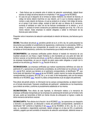 


Cada factura que se presente ante el módulo de selección automatizado, deberá llevar
impreso el código de barras descrito en el Apéndice 17 del Anexo 22 de las RCGMCE.
En caso de que el despacho de la remesa se realice mediante una relación de facturas, el
código de barras deberá imprimirse en esa relación, por lo que la empresa asignará un
número a cada relación de facturas, el cual se anotará en el campo 4 del código de barras,
en el campo 8 del mismo código, anotará el total del valor en dólares de la mercancía,
sumando el señalado en cada una de las facturas consideradas en la relación y, en el
campo 11, anotará el número consecutivo por pedimento asignado por el Ap. Ad. o AA a la
misma relación. Estas empresas no estarán obligadas a validar la información de las
facturas para cada remesa.

Presenten ante el mecanismo de selección automatizado la relación de facturas y las facturas que la
integran.
DECIMA. Para efecto del artículo 36, penúltimo párrafo de la LA, el AA o Ap. Ad. podrá presentar los
documentos que acrediten el cumplimiento de regulaciones y restricciones no arancelarias, NOM´s y
de las demás obligaciones que correspondan de acuerdo con su régimen aduanero, podrán ser
cumplidas en forma electrónica, conforme a los lineamientos que al efecto emita la AGCTI.
DECIMAPRIMERA. Las empresas certificadas podrán efectuar el traslado de mercancía de una
localidad ubicada en una franja o región fronteriza a otra transitando por una parte del resto del
territorio nacional, en los términos del artículo 171 del RLA y utilizando medios de transporte propios o
de empresas transportistas, sin que en ninguno de estos casos estén obligadas a cumplir con lo
previsto en los artículos 127, fracción V o 131, fracción III de la LA.
DECIMASEGUNDA. Las empresas certificadas que realicen exportaciones definitivas con clave de
pedimento A1 y operaciones con pedimentos consolidados, de conformidad con los artículos 37 de la
LA y 58 del RLA, siempre que declaren en el pedimento correspondiente, el identificador “IP”, que
forma parte del Apéndice 8 del Anexo 22 de las RCGMCE, podrán imprimir los tantos del pedimento
correspondientes a la aduana, AA o Ap. Ad. y, en su caso, el del transportista y sólo con los campos
referidos en la RCGMCE 3.8.3., fracción II y datos correspondientes al pie de página del pedimento.
Para efecto del párrafo anterior, la información de los campos correspondientes, se deberá imprimir
en el formato denominado “Impresión simplificada del pedimento”, establecidos en los lineamientos
que al efecto se emitan y conforme al procedimiento establecido en los mismos.
DECIMATERCERA. Para efecto de este Apartado, la información relativa a la mercancía de
empresas certificadas transportada por las empresas de autotransporte terrestre por la frontera norte
del país, podrá ser transmitida al SAAI con treinta minutos de anticipación al ingreso o salida de
dicha mercancía del territorio nacional.
DECIMACUARTA. Para efectos de la fracción I de la RCGMCE 3.8.3., las operaciones con despacho
a domicilio a la exportación, se efectuarán a través del pedimento correspondiente, asentando el
identificador “DD” conforme al Apéndice 8 del Anexo 22 de las RCGMCE, el AA o Ap. Ad. o, en su
caso, su mandatario o dependiente autorizado, deberá entregar en el área de ICG, el pedimento
validado y pagado que será sometido al mecanismo de selección automatizado, debiendo anexar un

 