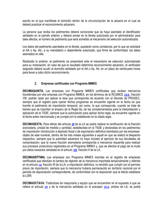 escrito en el que manifieste el domicilio dentro de la circunscripción de la aduana en el cual se
deberá practicar el reconocimiento aduanero.
La persona que reciba los pedimentos deberá cerciorarse que se haya asentado el identificador
señalado en el párrafo anterior y deberá anotar en la libreta autorizada por el administrador para
tales efectos, el número de pedimento que será sometido al mecanismo de selección automatizado.
Los datos del pedimento asentados en la libreta, quedarán como constancia, por lo que se solicitará
al AA o Ap. Ad., a su mandatario o dependiente autorizado, que firme de conformidad, los datos
asentados en ella.
Realizado lo anterior, el pedimento se presentará ante el mecanismo de selección automatizado
para su modulación, en caso de que el resultado determine reconocimiento aduanero, el verificador
asignado deberá acudir al domicilio señalado por el AA o Ap. Ad. en un plazo de veinticuatro horas
para llevar a cabo dicho reconocimiento.
2.

Empresas certificadas con Programa IMMEX

DECIMAQUINTA. Las empresas con Programa IMMEX certificadas que reciban mercancía
transferidas por otra empresa con Programa IMMEX, en los términos de la RCGMCE 3.8.4., fracción
VIII, podrán optar por aplicar la tasa que corresponda de acuerdo con el Decreto de PROSEC,
siempre que el registro para operar dichos programas se encuentre vigente en la fecha en que
tramite el pedimento de importación temporal, así como, la que corresponda, cuando se trate de
bienes que se importen al amparo de la Regla 8a. de las complementarias para la interpretación y
aplicación de la TIGIE, siempre que la autorización para aplicar dicha regla, se encuentre vigente en
la fecha antes mencionada y se cumpla con lo establecido en la citada regla.
DECIMASEXTA. Para efecto del artículo 89 de la LA se podrá realizar la rectificación de la fracción
arancelaria, unidad de medida y cantidad, establecidas en la TIGIE y declaradas en los pedimentos
de importación introducción a depósito fiscal o de exportación definitiva tramitados por las empresas
objeto de este numeral, dentro de los tres meses siguientes a aquél en que se realizó el despacho
respectivo, siempre que la autoridad aduanera no haya iniciado el ejercicio de sus facultades de
comprobación; que la nueva fracción arancelaria corresponda a mercancía requerida para realizar
sus procesos productivos registrados en el Programa IMMEX y, que se efectúe el pago de la multa
por datos inexactos señalada en el artículo 185, fracción II de la LA.
DECIMASEPTIMA. Las empresas con Programa IMMEX inscritas en el registro de empresas
certificadas que efectúen el cambio de régimen de la mercancía importada temporalmente y referida
en el artículo 108, fracción III de la LA, a importación definitiva, no tendrán que cumplir con el permiso
previo de importación, siempre que la mercancía hubiera permanecido en territorio nacional por el
periodo de depreciación correspondiente, de conformidad con la disposición que al efecto establece
la LISR.
DECIMAOCTAVA. Tratándose de maquinaria y equipo que se encuentren en el supuesto a que se
refiere el artículo 101 y de la mercancía señalada en el precepto 101-A, ambos de LA, se podrá

 