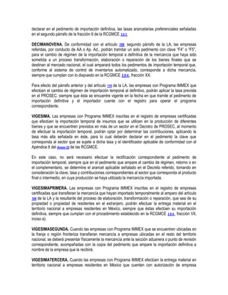 declarar en el pedimento de importación definitiva, las tasas arancelarias preferenciales señaladas
en el segundo párrafo de la fracción II de la RCGMCE 3.8.3.
DECIMANOVENA. De conformidad con el artículo 109, segundo párrafo de la LA, las empresas
referidas, por conducto de AA o Ap. Ad., podrán tramitar un solo pedimento con clave “F4” o “F5”,
para el cambio de régimen de la importación temporal a definitiva de la mercancía que haya sido
sometida a un proceso transformación, elaboración o reparación de los bienes finales que se
destinan al mercado nacional, el cual amparará todos los pedimentos de importación temporal que,
conforme al sistema de control de inventarios automatizado, corresponde a dicha mercancía,
siempre que cumplan con lo dispuesto en la RCGMCE 3.8.4., fracción XX.
Para efecto del párrafo anterior y del artículo 110 de la LA, las empresas con Programa IMMEX que
efectúen el cambio de régimen de importación temporal al definitivo, podrán aplicar la tasa prevista
en el PROSEC, siempre que ésta se encuentre vigente en la fecha en que tramite el pedimento de
importación definitiva y el importador cuente con el registro para operar el programa
correspondiente.
VIGESIMA. Las empresas con Programa IMMEX inscritas en el registro de empresas certificadas
que efectúen la importación temporal de insumos que se utilicen en la producción de diferentes
bienes y que se encuentren previstos en más de un sector en el Decreto de PROSEC, al momento
de efectuar la importación temporal, podrán optar por determinar las contribuciones, aplicando la
tasa más alta señalada en éste, para lo cual deberán declarar en el pedimento la clave que
corresponda al sector que se sujete a dicha tasa y el identificador aplicable de conformidad con el
Apéndice 8 del Anexo 22 de las RCGMCE.
En este caso, no será necesario efectuar la rectificación correspondiente al pedimento de
importación temporal, siempre que en el pedimento que ampare el cambio de régimen, retorno o en
el complementario, se determine el arancel aplicable señalado en el Decreto referido, tomando en
consideración la clave, tasa y contribuciones correspondientes al sector que corresponda al producto
final o intermedio, en cuya producción se haya utilizado la mercancía importada.
VIGESIMAPRIMERA. Las empresas con Programa IMMEX inscritas en el registro de empresas
certificadas que transfieran la mercancía que hayan importado temporalmente al amparo del artículo
108 de la LA y la resultante del proceso de elaboración, transformación o reparación, que sea de su
propiedad o propiedad de residentes en el extranjero, podrán efectuar la entrega material en el
territorio nacional a empresas residentes en México, siempre que éstas efectúen su importación
definitiva, siempre que cumplan con el procedimiento establecido en la RCGMCE 3.8.4., fracción VII,
inciso a).
VIGESIMASEGUNDA. Cuando las empresas con Programa IMMEX que se encuentren ubicadas en
la franja o región fronteriza transfieran mercancía a empresas ubicadas en el resto del territorio
nacional, se deberá presentar físicamente la mercancía ante la sección aduanera o punto de revisión
correspondiente, acompañadas con la copia del pedimento que ampare la importación definitiva a
nombre de la empresa que la recibirá.
VIGESIMATERCERA. Cuando las empresas con Programa IMMEX efectúen la entrega material en
territorio nacional a empresas residentes en México que cuenten con autorización de empresa

 