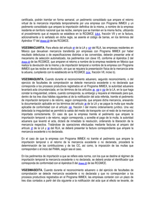 certificada, podrán tramitar en forma semanal, un pedimento consolidado que ampare el retorno
virtual de la mercancía importada temporalmente por una empresa con Programa IMMEX y un
pedimento consolidado que ampare la importación definitiva de la misma, a nombre de la empresa
residente en territorio nacional que las recibe, siempre que se tramiten en la misma fecha, utilizando
el procedimiento que al respecto se establece en la RCGMCE 3.8.4., fracción VII y en la factura,
adicionalmente a lo señalado en dicha regla, se asiente el código de barras, en los términos del
Apéndice 17 del Anexo 22 de las RCGMCE.
VIGESIMACUARTA. Para efecto del artículo 97 de la LA y 127 del RLA, las empresas residentes en
México que devuelvan mercancía transferida por empresas con Programa IMMEX por haber
resultado defectuosa o de especificaciones distintas a las convenidas, deberán presentar ante el
mecanismo de selección automatizado, los pedimentos con clave V5, conforme al Apéndice 2 del
Anexo 22 de las RCGMCE, que amparen el retorno a nombre de la empresa residente en México que
realiza la devolución de la misma y de importación temporal a nombre de la empresa con Programa
IMMEX que las recibe en devolución, sin que se requiera la presentación física de la mercancía ante
la aduana, cumpliendo con lo establecido en la RCGMCE 3.8.4., fracción VII, inciso b).
VIGESIMAQUINTA. Cuando durante el reconocimiento aduanero, segundo reconocimiento, o del
ejercicio de facultades de comprobación se detecte mercancía excedente o no declarada que
corresponda a los procesos productivos registrados en el Programa IMMEX, la autoridad aduanera
levantará acta circunstanciada, en los términos de los artículos 46, 150 o 152 de la LA, en la que haga
constar la irregularidad, ordene, cuando corresponda, su embargo y requiera al interesado para que,
dentro de los tres días hábiles siguientes al de la notificación del acta referida, tramite el pedimento
de importación temporal o de retorno, según corresponda, que ampare dicha mercancía, anexando
la documentación aplicable en los términos del artículo 36 de la LA y se pague la multa que resulte
aplicable de conformidad con el artículo 185, fracción I del mismo ordenamiento jurídico. Una vez
detectada la irregularidad se permitirá la salida del medio de transporte con el resto de la mercancía
importada correctamente. En caso de que la empresa tramite el pedimento que ampare la
importación temporal o de retorno, según corresponda, y acredite el pago de la multa, la autoridad
aduanera que levantó el acta, dictará de inmediato la resolución, ordenando la liberación de la
mercancía respectiva. Tratándose de operaciones efectuadas mediante facturas al amparo del
artículo 37 de la LA y 58 del RLA, se deberá presentar la factura correspondiente que ampare la
mercancía excedente o no declarada.
En el caso de que la empresa con Programa IMMEX no tramite el pedimento que ampare la
importación temporal o el retorno de la mercancía excedente o no declarada, procederá la
determinación de las contribuciones y de las CC, así como, la imposición de las multas que
correspondan o el inicio del PAMA, según sea el caso.
En los pedimentos de importación a que se refiere esta norma, con los que se destine al régimen de
importación temporal la mercancía excedente o no declarada, se deberá anotar el identificador que
corresponda de conformidad con el Apéndice 8 del Anexo 22 de las RCGMCE.
VIGESIMASEXTA. Cuando durante el reconocimiento aduanero o del ejercicio de facultades de
comprobación se detecte mercancía excedente o no declarada y que no correspondan a los
procesos productivos registrados en el Programa IMMEX, las empresas contarán con un plazo de
tres días contados a partir del día siguiente a la notificación del acta que al efecto se levante, de

 