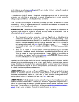 conformidad con los artículos 46, 150 ó 152 de la LA, para efectuar el retorno o la transferencia de la
mercancía excedente o no declarada.
Lo dispuesto en el párrafo anterior, únicamente procederá cuando se trate de importaciones
temporales y el valor total de la mercancía no exceda del equivalente en moneda nacional o
extranjera a quince mil dólares de los Estados Unidos de América.
En el caso de que no presenten el pedimento de retorno, procederá la determinación de las
contribuciones y de las CC aplicables, así como, la imposición de las multas que correspondan o el
embargo de la mercancía, según sea el caso.
VIGESIMASEPTIMA. Las empresas con Programa IMMEX bajo la modalidad de controladora de
empresas, podrán efectuar la importación temporal, retorno y traslado de la mercancía a que se
refiere el artículo 108 de la LA, conforme a lo siguiente:




En el caso de importaciones temporales y retornos, el pedimento se deberá tramitar a
nombre de la controladora de empresas, pudiendo amparar mercancía para entrega a una o
varias sociedades controladas, siempre que se anexen las facturas correspondientes a cada
una de dichas sociedades y las facturas contengan la leyenda “Operación de controladora
de empresas conforme a la regla 3.8.4., fracción XIII, para entrega a ___________(señalar la
denominación o razón social de la sociedad controlada) con domicilio en ________(indicar
domicilio)”.
En el caso de traslado de mercancía entre la controladora de empresas y las sociedades
controladas o entre estas últimas, la controladora deberá enviar vía electrónica al SAAI el
“Aviso de traslado de mercancía de empresas con Programa IMMEX en la modalidad de
controladoras de empresas” que forma parte del Anexo 1 de las RCGMCE. El transporte de la
mercancía deberá efectuarse con copia de dicho aviso.

Para efecto del párrafo anterior, cuando se efectúen traslados de mercancía por empresas, plantas o
bodegas que se encuentren ubicadas en la franja o región fronteriza a otra empresa, planta o
bodega ubicadas en el resto del territorio nacional, se deberá presentar físicamente la mercancía
ante la sección aduanera o punto de revisión correspondiente, acompañada con la copia del aviso
de traslado que hubieran presentado vía electrónica.
VIGESIMAOCTAVA. Las empresas con Programa IMMEX, podrán efectuar la importación temporal
o retorno de mercancía, contenida en un mismo vehículo, amparada con más de un pedimento y
tramitados simultáneamente por un AA y por el Ap. Ad. de la empresa con Programa IMMEX,
siempre que se cumpla con lo establecido en la RCGMCE 3.8.4., fracción XV.
VIGESIMANOVENA. Tratándose de operaciones de importación y exportación de bienes del sector
eléctrico, electrónico, de autopartes o automotriz, que efectúen, al amparo de su Programas IMMEX,
podrán, por conducto de su AA o Ap. Ad. tramitar el pedimento correspondiente, mediante el formato
denominado “Pedimento Electrónico Simplificado”, señalado en los lineamientos que al efecto emita la AGA y
la AGCTI, siempre que se cumpla con el procedimiento establecido en los mismos.

 