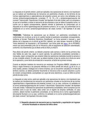 Lo dispuesto en el párrafo anterior, podrá ser aplicable a las operaciones de retorno o de importación
que se realicen por transferencias de mercancía con pedimentos virtuales, en los términos de las
normas vigésimaprimera a vigésimatercera del presente numeral, así como a las señaladas en las
normas centesimavigesimasegunda, numerales 17, 18, 19 y 32 y centesimavigesimaquinta del
numeral 7 denominado “Operaciones Virtuales” del Apartado A de esta Unidad, pero si la empresa a
la que se le transfiere o recibe la mercancía de las empresas a que se refiere la presente norma, no
cuenta con el registro correspondiente, deberán tramitar el pedimento de conformidad con lo
dispuesto en la norma vigesimasegunda del presente numeral o, en su caso, de conformidad con lo
establecido en la norma centesimavigesimatercera del citado numeral 7 del Apartado A de esta
Unidad.
TRIGESIMA. Tratándose de operaciones que se efectúen con pedimentos consolidados de
conformidad con el artículo 37 de la LA, podrán tramitar el pedimento consolidado correspondiente,
conforme al formato “Pedimento Electrónico Simplificado”, en forma semanal o mensual y, para
efectos de lo dispuesto en el artículo 58 del RLA, deberán, por cada remesa, transmitir al SAAI el
“Aviso electrónico de Importación y de Exportación” que forma parte del Anexo 1 de la RCGMCE,
mismo que será presentado junto con la mercancía, ante el mecanismo de selección automatizado,
conforme a los lineamientos que al efecto emita la AGA y la AGCTI.
Para efecto del párrafo anterior, se deberán presentar cada semana o dentro de los primeros diez
días hábiles de cada mes, según la opción ejercida, los pedimentos consolidados semanales o
mensuales, según corresponda, que amparen todas las operaciones realizadas durante la semana o
el mes inmediato anterior. En este caso, se deberá declarar el tipo de cambio de la fecha de cierre
de la operación y como fecha de entrada de la mercancía, la fecha de la primera remesa.
Cuando se efectúen traslados de mercancía por empresas con Programa IMMEX, ubicadas en la
franja o región fronteriza a las personas referidas en el último párrafo del artículo 112 de la LA y a
otros locales, plantas o bodegas de la misma empresa, que se encuentren ubicadas en el resto del
territorio nacional, se deberá presentar físicamente la mercancía ante la sección aduanera o punto
de revisión correspondiente, acompañada con copia del aviso electrónico, a que se refiere el primer
párrafo de esta norma.
Lo dispuesto en esta norma, podrá ser aplicable a las operaciones de retorno o de importación que
se realicen por transferencias de mercancía con pedimentos virtuales en los términos de las normas
vigesimaprimera a trigesimatercera del presente numeral, o en su caso, conforme a lo señalado en
la norma centesimavigesimaquinta del numeral 7 denominado “Operaciones Virtuales” del Apartado
A de esta Unidad. Tratándose de operaciones de pedimentos consolidados, tanto la empresa que las
transfiere como la que las recibe, debe contar con el registro de empresa certificada, en caso
contrario, deberá tramitar el pedimento consolidado, en los términos de la norma vigesimaseptima
del presente Numeral o en su caso, conforme a lo señalado en la norma centesimavigesimatercera
del citado numeral 7 del Apartado A de esta Unidad.
3. Despacho aduanero de mercancía para su importación y exportación sin ingresar
al recinto fiscalizado en aduanas de tráfico aéreo

 