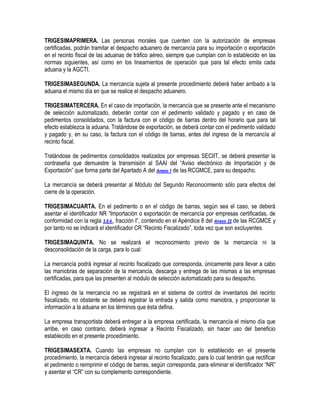 TRIGESIMAPRIMERA. Las personas morales que cuenten con la autorización de empresas
certificadas, podrán tramitar el despacho aduanero de mercancía para su importación o exportación
en el recinto fiscal de las aduanas de tráfico aéreo, siempre que cumplan con lo establecido en las
normas siguientes, así como en los lineamientos de operación que para tal efecto emita cada
aduana y la AGCTI.
TRIGESIMASEGUNDA. La mercancía sujeta al presente procedimiento deberá haber arribado a la
aduana el mismo día en que se realice el despacho aduanero.
TRIGESIMATERCERA. En el caso de importación, la mercancía que se presente ante el mecanismo
de selección automatizado, deberán contar con el pedimento validado y pagado y en caso de
pedimentos consolidados, con la factura con el código de barras dentro del horario que para tal
efecto establezca la aduana. Tratándose de exportación, se deberá contar con el pedimento validado
y pagado y, en su caso, la factura con el código de barras, antes del ingreso de la mercancía al
recinto fiscal.
Tratándose de pedimentos consolidados realizados por empresas SECIIT, se deberá presentar la
contraseña que demuestre la transmisión al SAAI del “Aviso electrónico de Importación y de
Exportación” que forma parte del Apartado A del Anexo 1 de las RCGMCE, para su despacho.
La mercancía se deberá presentar al Módulo del Segundo Reconocimiento sólo para efectos del
cierre de la operación.
TRIGESIMACUARTA. En el pedimento o en el código de barras, según sea el caso, se deberá
asentar el identificador NR “Importación o exportación de mercancía por empresas certificadas, de
conformidad con la regla 3.8.4., fracción I”, contenido en el Apéndice 8 del Anexo 22 de las RCGMCE y
por tanto no se indicará el identificador CR “Recinto Fiscalizado”, toda vez que son excluyentes.
TRIGESIMAQUINTA. No se realizará el reconocimiento previo de la mercancía ni la
desconsolidación de la carga, para lo cual:
La mercancía podrá ingresar al recinto fiscalizado que corresponda, únicamente para llevar a cabo
las maniobras de separación de la mercancía, descarga y entrega de las mismas a las empresas
certificadas, para que las presenten al módulo de selección automatizado para su despacho.
El ingreso de la mercancía no se registrará en el sistema de control de inventarios del recinto
fiscalizado, no obstante se deberá registrar la entrada y salida como maniobra, y proporcionar la
información a la aduana en los términos que ésta defina.
La empresa transportista deberá entregar a la empresa certificada, la mercancía el mismo día que
arribe, en caso contrario, deberá ingresar a Recinto Fiscalizado, sin hacer uso del beneficio
establecido en el presente procedimiento.
TRIGESIMASEXTA. Cuando las empresas no cumplan con lo establecido en el presente
procedimiento, la mercancía deberá ingresar al recinto fiscalizado, para lo cual tendrán que rectificar
el pedimento o reimprimir el código de barras, según corresponda, para eliminar el identificador “NR”
y asentar el “CR” con su complemento correspondiente.

 